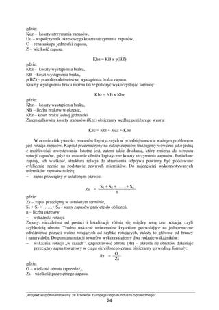 „Projekt współfinansowany ze środków Europejskiego Funduszu Społecznego”
24
gdzie:
Kuz – koszty utrzymania zapasów,
Uo – współczynnik okresowego kosztu utrzymania zapasów,
C – cena zakupu jednostki zapasu,
Z – wielkość zapasu.
Kbz = KB x p(BZ)
gdzie:
Kbz – koszty wystąpienia braku,
KB – koszt wystąpienia braku,
p(BZ) – prawdopodobieństwo wystąpienia braku zapasu.
Koszty wystąpienia braku moŜna takŜe policzyć wykorzystując formułę:
Kbz = NB x Kbz
gdzie:
Kbz – koszty wystąpienia braku,
NB – liczba braków w okresie,
Kbz – koszt braku jednej jednostki.
Zatem całkowite koszty zapasów (Kzc) obliczamy według poniŜszego wzoru:
Kzc = Ktz + Kuz + Kbz
W ocenie efektywności procesów logistycznych w przedsiębiorstwie waŜnym problemem
jest rotacja zapasów. Kapitał przeznaczony na zakup zapasów traktujemy wówczas jako jedną
z moŜliwości inwestowania. Istotne jest, zatem takie działanie, które zmierza do wzrostu
rotacji zapasów, gdyŜ to znacznie obniŜa logistyczne koszty utrzymania zapasów. Posiadane
zapasy, ich wielkość, struktura relacja do strumienia odpływu powinny być poddawane
cyklicznie ocenie na podstawie pewnych mierników. Do najczęściej wykorzystywanych
mierników zapasów naleŜą:
− zapas przeciętny w ustalonym okresie:
S1 + S2 + ……+ Sn
Zs =
n
gdzie:
Zs – zapas przeciętny w ustalonym terminie,
S1 + S2 + ……+ Sn – stany zapasów przyjęte do obliczeń,
n – liczba okresów.
− wskaźniki rotacji.
Zapasy, niezaleŜnie od postaci i lokalizacji, róŜnią się między sobą tzw. rotacją, czyli
szybkością obrotu. Trudno wskazać uniwersalne kryterium pozwalające na jednoznaczne
odróŜnienie pozycji wolno rotujących od szybko rotujących, zaleŜy to głównie od branŜy
i natury dóbr. Do pomiaru rotacji towarów wykorzystujemy dwa rodzaje wskaźników:
− wskaźnik rotacji „w razach”, częstotliwość obrotu (Rr) – określa ile obrotów dokonuje
przeciętny zapas towarowy w ciągu określonego czasu, obliczamy go według formuły:
O
Rr =
Zs
gdzie:
O – wielkość obrotu (sprzedaŜ),
Zs – wielkość przeciętnego zapasu.
 