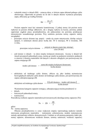 „Projekt współfinansowany ze środków Europejskiego Funduszu Społecznego”
25
− wskaźnik rotacji w dniach (Rd) – oznacza okres, w którym zapas dokonał pełnego cyklu
obrotowego, odpowiada na pytanie na ile dni w danym okresie wystarcza przeciętny
zapas, obliczamy go według formuły:
Zs x T
Rd =
O
Poziom zapasów musi być starannie kontrolowany. Z jednej strony ich poziom moŜe
wpływać na poziom obsługi odbiorców, ale z drugiej wpływa na koszty, powinny jednak
zapewniać ciągłość pracy przedsiębiorstwa, ale jednocześnie nie powinny przekraczać
ekonomicznie uzasadnionego poziomu. Przy ustaleniu poziomu normy zapasów naleŜy
uwzględnić:
− przeciętne zuŜycie dzienne (np. popyt) – ustala się często statystycznie, dzieląc zuŜycie
(popyt), w ustalonym okresie przez liczbę dni: 30 w miesiącu, 90 w kwartale, 360
w roku,
zuŜycie w danym czasie (np. miesiąc)
przeciętne zuŜycie dzienne =
czas (30 dni)
− cykl dostaw w dniach – to okres między kolejnymi dostawami, liczony w dniach lub
innych przyjętych jednostkach czasu, moŜna go ustalić na podstawie terminów podanych
w umowie o dostawę materiałów lub danych z okresów ubiegłych, jest porównywany do
zapasu rotującego ZR
suma dni między kolejnymi dostawami
średni cykl dostaw =
liczba dostaw
− odchylenie od średniego cyklu dostaw, oblicza się jako średnią arytmetyczna
bezwzględnych odchyleń cyklu dostaw od średniego cyklu dostaw, jest porównywany do
zapasu zabezpieczającego ZB.
Σ│cykl dostawy – średni cykl dostaw│
odchylenie od średniego cyklu dostaw =
liczba dostaw
Wymienione kategorie zapasów (rotujący, zabezpieczający) moŜna przedstawić w:
− dniach,
− ilościowych jednostkach miary,
− wartościowo.
Prawidłową wielkość zapasów materiałowych (towarowych) określają normy zapasowe (Ns)
ZR
Ns = ZB +
2
gdzie:
Ns – norma zapasowa.
Obecnie przedsiębiorstwa w coraz większym stopniu wprowadzają naukowe metody
sterowania przepływem materiałów – instrumenty cybernetyczne, modele matematyczne
metody optymalizacji efektów ekonomicznych. Ustalane za ich pomocą parametry (takie jak:
normy zapasów, ekonomiczne wielkości dostaw, terminy zamówień, wielkości zapasów)
 