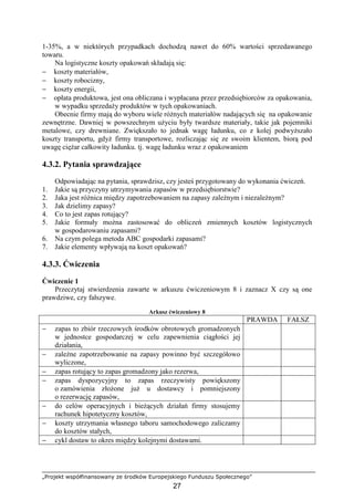 „Projekt współfinansowany ze środków Europejskiego Funduszu Społecznego”
27
1-35%, a w niektórych przypadkach dochodzą nawet do 60% wartości sprzedawanego
towaru.
Na logistyczne koszty opakowań składają się:
− koszty materiałów,
− koszty robocizny,
− koszty energii,
− opłata produktowa, jest ona obliczana i wypłacana przez przedsiębiorców za opakowania,
w wypadku sprzedaŜy produktów w tych opakowaniach.
Obecnie firmy mają do wyboru wiele róŜnych materiałów nadających się na opakowanie
zewnętrzne. Dawniej w powszechnym uŜyciu były twardsze materiały, takie jak pojemniki
metalowe, czy drewniane. Zwiększało to jednak wagę ładunku, co z kolej podwyŜszało
koszty transportu, gdyŜ firmy transportowe, rozliczając się ze swoim klientem, biorą pod
uwagę cięŜar całkowity ładunku. tj. wagę ładunku wraz z opakowaniem
4.3.2. Pytania sprawdzające
Odpowiadając na pytania, sprawdzisz, czy jesteś przygotowany do wykonania ćwiczeń.
1. Jakie są przyczyny utrzymywania zapasów w przedsiębiorstwie?
2. Jaka jest róŜnica między zapotrzebowaniem na zapasy zaleŜnym i niezaleŜnym?
3. Jak dzielimy zapasy?
4. Co to jest zapas rotujący?
5. Jakie formuły moŜna zastosować do obliczeń zmiennych kosztów logistycznych
w gospodarowaniu zapasami?
6. Na czym polega metoda ABC gospodarki zapasami?
7. Jakie elementy wpływają na koszt opakowań?
4.3.3. Ćwiczenia
Ćwiczenie 1
Przeczytaj stwierdzenia zawarte w arkuszu ćwiczeniowym 8 i zaznacz X czy są one
prawdziwe, czy fałszywe.
Arkusz ćwiczeniowy 8
PRAWDA FAŁSZ
− zapas to zbiór rzeczowych środków obrotowych gromadzonych
w jednostce gospodarczej w celu zapewnienia ciągłości jej
działania,
− zaleŜne zapotrzebowanie na zapasy powinno być szczegółowo
wyliczone,
− zapas rotujący to zapas gromadzony jako rezerwa,
− zapas dyspozycyjny to zapas rzeczywisty powiększony
o zamówienia złoŜone juŜ u dostawcy i pomniejszony
o rezerwację zapasów,
− do celów operacyjnych i bieŜących działań firmy stosujemy
rachunek hipotetyczny kosztów,
− koszty utrzymania własnego taboru samochodowego zaliczamy
do kosztów stałych,
− cykl dostaw to okres między kolejnymi dostawami.
 