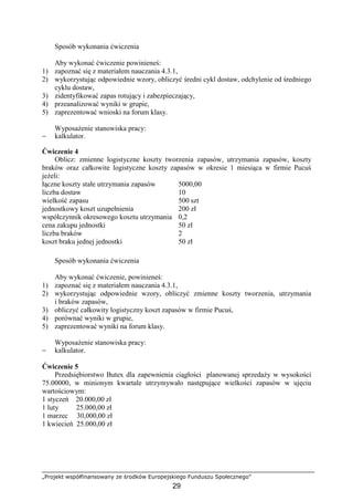 „Projekt współfinansowany ze środków Europejskiego Funduszu Społecznego”
29
Sposób wykonania ćwiczenia
Aby wykonać ćwiczenie powinieneś:
1) zapoznać się z materiałem nauczania 4.3.1,
2) wykorzystując odpowiednie wzory, obliczyć średni cykl dostaw, odchylenie od średniego
cyklu dostaw,
3) zidentyfikować zapas rotujący i zabezpieczający,
4) przeanalizować wyniki w grupie,
5) zaprezentować wnioski na forum klasy.
WyposaŜenie stanowiska pracy:
− kalkulator.
Ćwiczenie 4
Oblicz: zmienne logistyczne koszty tworzenia zapasów, utrzymania zapasów, koszty
braków oraz całkowite logistyczne koszty zapasów w okresie 1 miesiąca w firmie Pucuś
jeŜeli:
łączne koszty stałe utrzymania zapasów 5000,00
liczba dostaw 10
wielkość zapasu 500 szt
jednostkowy koszt uzupełnienia 200 zł
współczynnik okresowego kosztu utrzymania 0,2
cena zakupu jednostki 50 zł
liczba braków 2
koszt braku jednej jednostki 50 zł
Sposób wykonania ćwiczenia
Aby wykonać ćwiczenie, powinieneś:
1) zapoznać się z materiałem nauczania 4.3.1,
2) wykorzystując odpowiednie wzory, obliczyć zmienne koszty tworzenia, utrzymania
i braków zapasów,
3) obliczyć całkowity logistyczny koszt zapasów w firmie Pucuś,
4) porównać wyniki w grupie,
5) zaprezentować wyniki na forum klasy.
WyposaŜenie stanowiska pracy:
− kalkulator.
Ćwiczenie 5
Przedsiębiorstwo Butex dla zapewnienia ciągłości planowanej sprzedaŜy w wysokości
75.00000, w minionym kwartale utrzymywało następujące wielkości zapasów w ujęciu
wartościowym:
1 styczeń 20.000,00 zł
1 luty 25.000,00 zł
1 marzec 30,000,00 zł
1 kwiecień 25.000,00 zł
 