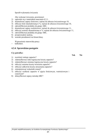 „Projekt współfinansowany ze środków Europejskiego Funduszu Społecznego”
31
Sposób wykonania ćwiczenia
Aby wykonać ćwiczenie, powinieneś:
1) zapoznać się z materiałem nauczania 4.3.1,
2) skumulować zapasy ilościowo, wpisać do arkusza ćwiczeniowego 10,
3) obliczyć ilość skumulowaną w %, wpisać do arkusza ćwiczeniowego 10,
4) zakwalifikować produkty do grupy ABC,
5) skumulować zapasy wartościowo, wpisać do arkusza ćwiczeniowego 11,
6) obliczyć wartość skumulowaną w %, wpisać do arkusza ćwiczeniowego 11,
7) zakwalifikować produkty do grupy ABC,
8) przeprowadzić analizę,
9) wnioski przedstawić na forum klasy.
WyposaŜenie stanowiska pracy:
− kalkulator.
4.3.4. Sprawdzian postępów
Czy potrafisz:
Tak Nie
1) rozróŜnić rodzaje zapasów?
2) zidentyfikować stałe logistyczne koszty zapasów?
3) zidentyfikować zmienne logistyczne koszty zapasów?
4) obliczyć zmienne koszty tworzenia zapasów?
5) obliczyć całkowite koszty utrzymania zapasów?
6) zinterpretować wskaźniki rotacji?
7) obliczyć wielkość zapasów w ujęciu ilościowym, wartościowym i
czasowym?
8) sklasyfikować zapasy metodą ABC?
 