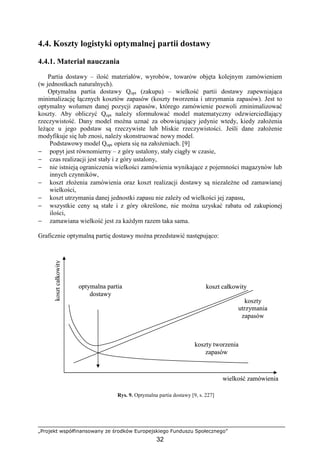 „Projekt współfinansowany ze środków Europejskiego Funduszu Społecznego”
32
4.4. Koszty logistyki optymalnej partii dostawy
4.4.1. Materiał nauczania
Partia dostawy – ilość materiałów, wyrobów, towarów objęta kolejnym zamówieniem
(w jednostkach naturalnych).
Optymalna partia dostawy Qopt (zakupu) – wielkość partii dostawy zapewniająca
minimalizację łącznych kosztów zapasów (koszty tworzenia i utrzymania zapasów). Jest to
optymalny wolumen danej pozycji zapasów, którego zamówienie pozwoli zminimalizować
koszty. Aby obliczyć Qopt naleŜy sformułować model matematyczny odzwierciedlający
rzeczywistość. Dany model moŜna uznać za obowiązujący jedynie wtedy, kiedy załoŜenia
leŜące u jego podstaw są rzeczywiste lub bliskie rzeczywistości. Jeśli dane załoŜenie
modyfikuje się lub znosi, naleŜy skonstruować nowy model.
Podstawowy model Qopt opiera się na załoŜeniach. [9]
− popyt jest równomierny – z góry ustalony, stały ciągły w czasie,
− czas realizacji jest stały i z góry ustalony,
− nie istnieją ograniczenia wielkości zamówienia wynikające z pojemności magazynów lub
innych czynników,
− koszt złoŜenia zamówienia oraz koszt realizacji dostawy są niezaleŜne od zamawianej
wielkości,
− koszt utrzymania danej jednostki zapasu nie zaleŜy od wielkości jej zapasu,
− wszystkie ceny są stałe i z góry określone, nie moŜna uzyskać rabatu od zakupionej
ilości,
− zamawiana wielkość jest za kaŜdym razem taka sama.
Graficznie optymalną partię dostawy moŜna przedstawić następująco:
Rys. 9. Optymalna partia dostawy [9, s. 227]
optymalna partia
dostawy
koszt całkowity
koszty
utrzymania
zapasów
koszty tworzenia
zapasów
wielkość zamówienia
kosztcałkowity
optymalna partia
dostawy
koszt całkowity
koszty
utrzymania
zapasów
koszty tworzenia
zapasów
wielkość zamówienia
kosztcałkowity
 