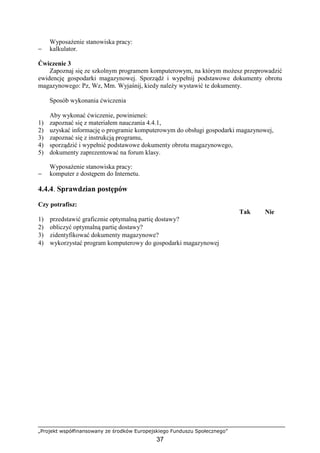„Projekt współfinansowany ze środków Europejskiego Funduszu Społecznego”
37
WyposaŜenie stanowiska pracy:
− kalkulator.
Ćwiczenie 3
Zapoznaj się ze szkolnym programem komputerowym, na którym moŜesz przeprowadzić
ewidencję gospodarki magazynowej. Sporządź i wypełnij podstawowe dokumenty obrotu
magazynowego: Pz, Wz, Mm. Wyjaśnij, kiedy naleŜy wystawić te dokumenty.
Sposób wykonania ćwiczenia
Aby wykonać ćwiczenie, powinieneś:
1) zapoznać się z materiałem nauczania 4.4.1,
2) uzyskać informację o programie komputerowym do obsługi gospodarki magazynowej,
3) zapoznać się z instrukcją programu,
4) sporządzić i wypełnić podstawowe dokumenty obrotu magazynowego,
5) dokumenty zaprezentować na forum klasy.
WyposaŜenie stanowiska pracy:
− komputer z dostępem do Internetu.
4.4.4. Sprawdzian postępów
Czy potrafisz:
Tak Nie
1) przedstawić graficznie optymalną partię dostawy?
2) obliczyć optymalną partię dostawy?
3) zidentyfikować dokumenty magazynowe?
4) wykorzystać program komputerowy do gospodarki magazynowej
 