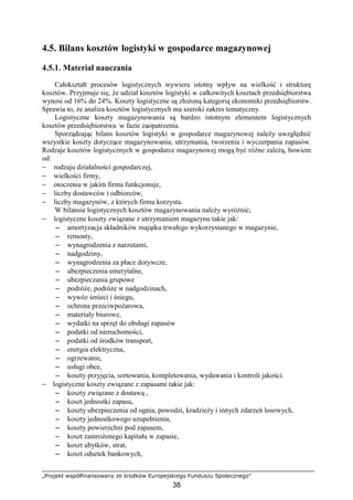„Projekt współfinansowany ze środków Europejskiego Funduszu Społecznego”
38
4.5. Bilans kosztów logistyki w gospodarce magazynowej
4.5.1. Materiał nauczania
Całokształt procesów logistycznych wywiera istotny wpływ na wielkość i strukturę
kosztów. Przyjmuje się, Ŝe udział kosztów logistyki w całkowitych kosztach przedsiębiorstwa
wynosi od 16% do 24%. Koszty logistyczne są złoŜoną kategorią ekonomiki przedsiębiorstw.
Sprawia to, Ŝe analiza kosztów logistycznych ma szeroki zakres tematyczny.
Logistyczne koszty magazynowania są bardzo istotnym elementem logistycznych
kosztów przedsiębiorstwa w fazie zaopatrzenia.
Sporządzając bilans kosztów logistyki w gospodarce magazynowej naleŜy uwzględnić
wszystkie koszty dotyczące magazynowania, utrzymania, tworzenia i wyczerpania zapasów.
Rodzaje kosztów logistycznych w gospodarce magazynowej mogą być róŜne zaleŜą, bowiem
od:
− rodzaju działalności gospodarczej,
− wielkości firmy,
− otoczenia w jakim firma funkcjonuje,
− liczby dostawców i odbiorców,
− liczby magazynów, z których firma korzysta.
W bilansie logistycznych kosztów magazynowania naleŜy wyróŜnić;
− logistyczne koszty związane z utrzymaniem magazynu takie jak:
−−−− amortyzacja składników majątku trwałego wykorzystanego w magazynie,
−−−− remonty,
−−−− wynagrodzenia z narzutami,
−−−− nadgodziny,
−−−− wynagrodzenia za płace dorywcze,
−−−− ubezpieczenia emerytalne,
−−−− ubezpieczania grupowe
−−−− podróŜe, podróŜe w nadgodzinach,
−−−− wywóz śmieci i śniegu,
−−−− ochrona przeciwpoŜarowa,
−−−− materiały biurowe,
−−−− wydatki na sprzęt do obsługi zapasów
−−−− podatki od nieruchomości,
−−−− podatki od środków transport,
−−−− energia elektryczna,
−−−− ogrzewanie,
−−−− usługi obce,
−−−− koszty przyjęcia, sortowania, kompletowania, wydawania i kontroli jakości.
− logistyczne koszty związane z zapasami takie jak:
−−−− koszty związane z dostawą ,
−−−− koszt jednostki zapasu,
−−−− koszty ubezpieczenia od ognia, powodzi, kradzieŜy i innych zdarzeń losowych,
−−−− koszty jednostkowego uzupełnienia,
−−−− koszty powierzchni pod zapasem,
−−−− koszt zamroŜonego kapitału w zapasie,
−−−− koszt ubytków, strat,
−−−− koszt odsetek bankowych,
 