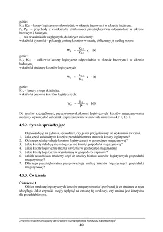„Projekt współfinansowany ze środków Europejskiego Funduszu Społecznego”
40
gdzie:
KL1, KL2 – koszty logistyczne odpowiednio w okresie bazowym i w okresie badanym,
P1, P2 – przychody z całokształtu działalności przedsiębiorstwa odpowiednio w okresie
bazowym i badanym.
− we wskaźnikach względnych, do których zaliczamy:
wskaźniki dynamiki – pokazują zmianę kosztów w czasie, obliczamy je według wzoru:
KL2
Wd =
KL1
x 100
gdzie:
KL1, KL2 – całkowite koszty logistyczne odpowiednio w okresie bazowym i w okresie
badanym ,
wskaźniki struktury kosztów logistycznych
KLn
Ws =
KL
x 100
gdzie:
KLn – koszty n-tego składnika,
wskaźniki poziomu kosztów logistycznych:
KL
Wp =
P
x 100
Do analizy szczegółowej, przyczynowo-skutkowej logistycznych kosztów magazynowania
moŜemy wykorzystać wskaźniki zaprezentowane w materiale nauczania 4.2.1, 1.3.1.
4.5.2. Pytania sprawdzające
Odpowiadając na pytania, sprawdzisz, czy jesteś przygotowany do wykonania ćwiczeń.
1. Jaką część całkowitych kosztów przedsiębiorstwa stanowią koszty logistyczne?
2. Od czego zaleŜą rodzaje kosztów logistycznych w gospodarce magazynowej?
3. Jakie koszty składają się na logistyczne koszty gospodarki magazynowej?
4. Jakie koszty logistyczne moŜna wyróŜnić w gospodarce magazynem?
5. Jakie koszty logistyczne wyróŜniamy w gospodarce zapasami?
6. Jakich wskaźników moŜemy uŜyć do analizy bilansu kosztów logistycznych gospodarki
magazynowej?
7. Dlaczego przedsiębiorstwa przeprowadzają analizę kosztów logistycznych gospodarki
magazynowej?
4.5.3. Ćwiczenia
Ćwiczenie 1
Oblicz strukturę logistycznych kosztów magazynowania i porównaj ją ze strukturą z roku
ubiegłego. Jakie czynniki mogły wpłynąć na zmianę tej struktury, czy zmiana jest korzystna
dla przedsiębiorstwa.
 