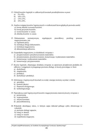 „Projekt współfinansowany ze środków Europejskiego Funduszu Społecznego”
45
13. Udział kosztów logistyki w całkowitych kosztach przedsiębiorstwa wynosi
a) 5%-10%.
b) 10%-12%.
c) 12%-15%.
d) 16%-24%.
14. Analiza wstępna kosztów logistycznych w wielkościach bezwzględnych pozwala ustalić
a) kwotę obniŜki (wzrostu) kosztów.
b) kwotę przyrostu kosztów.
c) wzrost kosztów w czasie.
d) obniŜkę kosztów w czasie.
15. Dokumentem normatywnym, regulującym prawidłowy przebieg procesu
magazynowania, jest
a) regulamin pracy.
b) instrukcja obiegu dokumentów.
c) instrukcja magazynowa.
d) dokumentacja adresowa.
16. Gospodarka magazynowa, to działalność związana z
a) przyjmowaniem i przechowywaniem materiałów.
b) przyjmowaniem, przechowywaniem, konserwacją i wydawaniem materiałów.
c) konserwacją i wydawaniem materiałów.
d) konserwacją i przyjmowaniem
17. Koszty logistyki, obejmujące działania związane ze sprawnym przepływem produktu do
odbiorcy i osiągnięcia wymaganego poziomu obsługi, to koszty powstające w fazie
a) dystrybucji.
b) zaopatrzenia.
c) produkcji.
d) dystrybucji i produkcji.
18. Informację o logistycznych kosztach za wodę i energię moŜemy uzyskać z działu
a) sprzedaŜy.
b) kontroli jakości.
c) finansowo-księgowego.
d) technologicznego.
19. Największą część logistycznych kosztów magazynowania stanowią koszty związane z
a) przestrzenią.
b) wyposaŜeniem.
c) innymi kosztami.
d) pracochłonnością.
20. Wskaźnik określający okres, w którym zapas dokonał pełnego cyklu obrotowego to
wskaźnik
a) poziomu obsługi zapasów.
b) rotacji w dniach.
c) rotacji w razach.
d) wypełnienia magazynu.
 