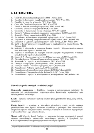 „Projekt współfinansowany ze środków Europejskiego Funduszu Społecznego”
47
6. LITERATURA
1. Chudy ST. Ekonomika przedsiębiorstw, eMPI2
, Poznań 2006
2. Ciesielski M. Instrumenty zarządzania logistycznego, PWE, W-wa 2006
3. Ciesielski M Logistyka w biznesie, PWE, W-wa 2006
4. Coyle John Zarządzanie logistyczne, PWE, W-wa 2003
5. Fertsch M Słownik terminologii logistycznej, ILiM, Poznań 2003
6. Gołembska E Podstawy logistyki WNWSzK, Łódź 2006
7. Gołembska E. Kompendium wiedzy o logistyce, PWN, W-wa 2004
8. Gubała M Podstawy zarządzania magazynem w przykładach, ILiM”Poznań 2005
9. Kenneth L. Zakupy zaopatrzeniowe PEN, W-wa 2004
10. Korzeniowski A Opakowania w systemach logistycznych, „ILiM”, Poznań 2002
11. KrzyŜaniak S. Podstawy zarządzania zapasami w przykładach, „ILiM”, Poznań 2005
12. KrzyŜaniak S, Cyplik P. Zapasy magazynowe tom 1 Zapasy, „ILiM”, Poznań 2006
13. Kufel M Koszty przepływów materiałowych w przedsiębiorstwie przemysłowym, AE,
Wrocław 2000
14. Majewski J. Informatyka w magazynie, Instytut Logistyki i Magazynowania w ramach
serii „Biblioteka logistyka”, Poznań 2006
15. Majewski J. Informatyka dla logistyki, Instytut Logistyki i Magazynowania w ramach
serii „Biblioteka logistyka”, Poznań 2006
16. Niemczyk A . Zapasy magazynowe, tom 2 Magazynowanie, „ILiM”, Poznań 2006
17. Nowicka-Skowron Efektywność systemów logistycznych, PWE, W-wa 2000
18. Skowronek Cz. Logistyka w przedsiębiorstwie, PWE, W-wa 2003
19. Twaróg J. Koszty logistyki przedsiębiorstw, „ILiM”, Poznań 2003
20. Twaróg J. Mierniki i wskaźniki logistyczne, „ILiM”, Poznań 2005
21. Praca zbiorowa Podstawy logistyki, „ILiM” Poznań 2005
22. Praca zbiorowa, Systemy logistyczne, Matulewski M ILiM”, Poznań 2006
23. Praca zbiorowa, Transport i spedycja. Stajniak M. ILiM”, Poznań 2000
24. Praca zbiorowa Logistyka w przedsiębiorstwie, Radziejowska G. WPŚ, Gliwice 2001
Słowniczek podstawowych terminów i pojęć
Gospodarka magazynowa – działalność związaną z przyjmowaniem materiałów do
magazynu ich rozmieszczeniem, przechowywaniem, konserwacją, wydawaniem oraz
ewidencją obrotu towarowego.
Koszty – wyraŜone wartościowo zuŜycie: środków pracy, przedmiotów pracy, usług obcych,
samej pracy.
Koszty logistyki – wyraŜone w jednostkach pienięŜnych celowe zuŜycie zasobów
przedsiębiorstwa oraz wydatki finansowe wynikające z przepływu dóbr materialnych,
utrzymania zapasów oraz przetwarzania informacji związanych z działaniami logistycznymi
w przedsiębiorstwie i jego łańcuchu dostaw.
Metoda ABC (Acrivity Based Costing) – stosowana jest przy normowaniu i kontroli
zapasów materiałowych, zaopatrzeniu materiałowym, sprzedaŜy i dystrybucji, itp.
Klasyfikacja zasobów według malejącej wartości lub innych kryteriów.
 