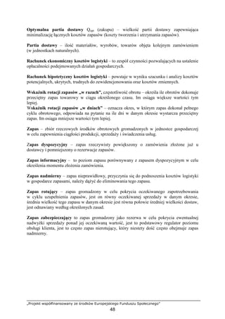 „Projekt współfinansowany ze środków Europejskiego Funduszu Społecznego”
48
Optymalna partia dostawy Qopt (zakupu) – wielkość partii dostawy zapewniająca
minimalizację łącznych kosztów zapasów (koszty tworzenia i utrzymania zapasów).
Partia dostawy – ilość materiałów, wyrobów, towarów objęta kolejnym zamówieniem
(w jednostkach naturalnych).
Rachunek ekonomiczny kosztów logistyki – to zespół czynności pozwalających na ustalenie
opłacalności podejmowanych działań gospodarczych.
Rachunek hipotetyczny kosztów logistyki – powstaje w wyniku szacunku i analizy kosztów
potencjalnych, ukrytych, trudnych do zewidencjonowania oraz kosztów zmiennych.
Wskaźnik rotacji zapasów „w razach”, częstotliwość obrotu – określa ile obrotów dokonuje
przeciętny zapas towarowy w ciągu określonego czasu. Im osiąga większe wartości tym
lepiej.
Wskaźnik rotacji zapasów „w dniach” – oznacza okres, w którym zapas dokonał pełnego
cyklu obrotowego, odpowiada na pytanie na ile dni w danym okresie wystarcza przeciętny
zapas. Im osiąga mniejsze wartości tym lepiej.
Zapas – zbiór rzeczowych środków obrotowych gromadzonych w jednostce gospodarczej
w celu zapewnienia ciągłości produkcji, sprzedaŜy i świadczenia usług.
Zapas dyspozycyjny – zapas rzeczywisty powiększony o zamówienia złoŜone juŜ u
dostawcy i pomniejszony o rezerwacje zapasów.
Zapas informacyjny – to poziom zapasu porównywany z zapasem dyspozycyjnym w celu
określenia momentu złoŜenia zamówienia.
Zapas nadmierny – zapas nieprawidłowy, przyczynia się do podnoszenia kosztów logistyki
w gospodarce zapasami, naleŜy dąŜyć do eliminowania tego zapasu.
Zapas rotujący – zapas gromadzony w celu pokrycia oczekiwanego zapotrzebowania
w cyklu uzupełnienia zapasów, jest on równy oczekiwanej sprzedaŜy w danym okresie,
średnia wielkość tego zapasu w danym okresie jest równa połowie średniej wielkości dostaw,
jest odnawiany według określonych zasad.
Zapas zabezpieczający to zapas gromadzony jako rezerwa w celu pokrycia ewentualnej
nadwyŜki sprzedaŜy ponad jej oczekiwaną wartość, jest to podstawowy regulator poziomu
obsługi klienta, jest to często zapas nierotujący, który niestety dość często obejmuje zapas
nadmierny.
 