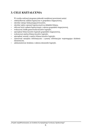 „Projekt współfinansowany ze środków Europejskiego Funduszu Społecznego”
5
3. CELE KSZTAŁCENIA
W wyniku realizacji programu jednostki modułowej powinieneś umieć:
− zidentyfikować zadania logistyczne w gospodarce magazynowej,
− określać rodzaje funkcjonujących kosztów,
− określać wpływ operacji logistycznych na składniki bilansu,
− obliczać koszt zadania logistycznego z zakresu gospodarki magazynowej,
− wskazywać źródła generowania kosztów logistyki,
− sporządzać bilans kosztów logistyki gospodarki magazynowej,
− wykonywać analizę bilansu kosztów logistyki,
− sporządzać wnioski z analizy bilansu kosztów logistyki,
− zastosować narzędzia informatyczne i systemy informacyjne wspomagające działania
ekonomiczne,
− udokumentować działania z zakresu ekonomiki logistyki.
 