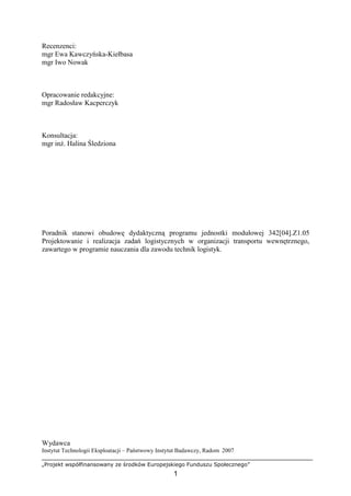 „Projekt współfinansowany ze środków Europejskiego Funduszu Społecznego”
1
Recenzenci:
mgr Ewa Kawczyńska-Kiełbasa
mgr Iwo Nowak
Opracowanie redakcyjne:
mgr Radosław Kacperczyk
Konsultacja:
mgr inŜ. Halina Śledziona
Poradnik stanowi obudowę dydaktyczną programu jednostki modułowej 342[04].Z1.05
Projektowanie i realizacja zadań logistycznych w organizacji transportu wewnętrznego,
zawartego w programie nauczania dla zawodu technik logistyk.
Wydawca
Instytut Technologii Eksploatacji – Państwowy Instytut Badawczy, Radom 2007
 
