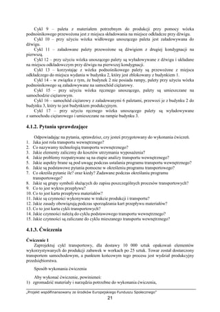 „Projekt współfinansowany ze środków Europejskiego Funduszu Społecznego”
21
Cykl 9 – paleta z materiałem potrzebnym do produkcji przy pomocy wózka
podnośnikowego przewoŜona jest z miejsca składowania na miejsce odkładcze przy dźwigu.
Cykl 10 – przy uŜyciu wózka widłowego unoszącego paleta jest załadowywana do
dźwigu.
Cykl 11 – załadowane palety przewoŜone są dźwigiem z drugiej kondygnacji na
pierwszą.
Cykl 12 – przy uŜyciu wózka unoszącego palety są wyładowywane z dźwigu i układane
na miejscu odkładowczym przy dźwigu na pierwszej kondygnacji.
Cykl 13 – korzystając z wózka podnośnikowego palety są przewoŜone z miejsca
odkładczego do miejsca wydania w budynku 2, który jest zblokowany z budynkiem 1.
Cykl 14 – w związku z tym, Ŝe budynek 2 nie posiada rampy, palety przy uŜyciu wózka
podnośnikowego są załadowywane na samochód cięŜarowy.
Cykl 15 – przy uŜyciu wózka ręcznego unoszącego, palety są umieszczane na
samochodzie cięŜarowym.
Cykl 16 – samochód cięŜarowy z załadowanymi 6 paletami, przewozi je z budynku 2 do
budynku 3, który to jest budynkiem produkcyjnym.
Cykl 17 – przy uŜyciu ręcznego wózka unoszącego palety są wyładowywane
z samochodu cięŜarowego i umieszczane na rampie budynku 3.
4.1.2. Pytania sprawdzające
Odpowiadając na pytania, sprawdzisz, czy jesteś przygotowany do wykonania ćwiczeń.
1. Jaka jest rola transportu wewnętrznego?
2. Co nazywamy technologią transportu wewnętrznego?
3. Jakie elementy zaliczmy do kosztów utrzymania wyposaŜenia?
4. Jakie problemy rozpatrywane są na etapie analizy transportu wewnętrznego?
5. Jakie aspekty brane są pod uwagę podczas ustalania programu transportu wewnętrznego?
6. Jakie są podstawowe pytania pomocne w określeniu programu transportowego?
7. Co określa pytanie ile? oraz kiedy? Zadawane podczas określaniu programu
transportowego?
8. Jakie są grupy symboli słuŜących do zapisu poszczególnych procesów transportowych?
9. Co to jest wykres przepływu?
10. Co to jest karta przepływu materiałów?
11. Jakie są czynności wykonywane w trakcie produkcji i transportu?
12. Jakie zasady obowiązują podczas sporządzania kart przepływu materiałów?
13. Co to jest karta cykli transportowych?
14. Jakie czynności naleŜą do cyklu podstawowego transportu wewnętrznego?
15. Jakie czynności są zaliczane do cyklu mieszanego transportu wewnętrznego?
4.1.3. Ćwiczenia
Ćwiczenie 1
Zaprojektuj cykl transportowy, dla dostawy 10 000 sztuk opakowań elementów
wykorzystywanych do produkcji zabawek w workach po 25 sztuk. Towar został dostarczony
transportem samochodowym, a punktem końcowym tego procesu jest wydział produkcyjny
przedsiębiorstwa.
Sposób wykonania ćwiczenia
Aby wykonać ćwiczenie, powinieneś:
1) zgromadzić materiały i narzędzia potrzebne do wykonania ćwiczenia,
 