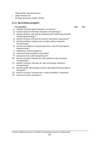 „Projekt współfinansowany ze środków Europejskiego Funduszu Społecznego”
23
WyposaŜenie stanowiska pracy:
− papier formatu A4,
− przybory do pisania, linijka, ołówek.
4.1.4. Sprawdzian postępów
Czy potrafisz: Tak Nie
1) wyjaśnić rolę jaką spełnia transport wewnętrzny?
2) wyjaśnić pojęcie technologii transportu wewnętrznego?
3) określić elementy zaliczane do charakterystyki budowlanej budynku
wielokondygnacyjnego?
4) określić elementy zaliczane do kosztów utrzymania wyposaŜenia?
5) określić problemy rozpatrywane na etapie analizy transportu
wewnętrznego?
6) zastosować podstawowe pytania pomocne w określeniu programu
transportowego?
7) zdefiniować wykres przepływu?
8) zastosować kartę przepływu materiałów?
9) zastosować kartę cykli transportowych?
10) określić czynności naleŜące do cyklu podstawowego transportu
wewnętrznego?
11) określić czynności zaliczane do cyklu mieszanego transportu
wewnętrznego?
12) określić zasady obowiązujące podczas sporządzania kart przepływu
materiałów?
13) określić czynności wykonywane w trakcie produkcji i transportu?
14) zastosować wykres przepływu?
 