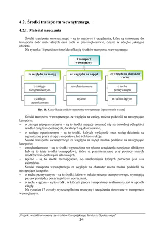 „Projekt współfinansowany ze środków Europejskiego Funduszu Społecznego”
24
4.2. Środki transportu wewnętrznego.
4.2.1. Materiał nauczania
Środki transportu wewnętrznego - są to maszyny i urządzenia, które są stosowane do
transportu dóbr materialnych oraz osób w przedsiębiorstwie, często w obrębie jakiegoś
obiektu.
Na rysunku 16 przedstawiono klasyfikację środków transportu wewnętrznego.
Rys. 16. Klasyfikacja środków transportu wewnętrznego [opracowanie własne]
Środki transportu wewnętrznego, ze względu na zasięg, moŜna podzielić na następujące
kategorie:
− o zasięgu nieograniczonym – są to środki mogące poruszać się na dowolnej odległości
wzdłuŜ dróg transportowych, do których są dostosowane,
− o zasięgu ograniczonym – są to środki, których wydajność oraz zasięg działania są
ograniczone przez drogę transportową lub ich konstrukcję.
Środki transportu wewnętrznego ze względu na napęd moŜna podzielić na następujące
kategorie:
− zmechanizowane – są to środki wyposaŜone we własne urządzenia napędowe silnikowe
lub są to takie środki beznapędowe, które są przemieszczane przy pomocy innych
środków transportowych silnikowych,
− ręczne – są to środki beznapędowe, do uruchomienia których potrzebna jest siła
człowieka.
Środki transportu wewnętrznego ze względu na charakter ruchu moŜna podzielić na
następujące kategorie:
− o ruchu przerywanym – są to środki, które w trakcie procesu transportowego, wymagają
przerw pomiędzy poszczególnymi operacjami,
− o ruchu ciągłym – są to środki, w których proces transportowy realizowany jest w sposób
ciągły.
Na rysunku 17 zostały wyszczególnione maszyny i urządzenia stosowane w transporcie
wewnętrznym.
Transport
wewnętrzny
ze względu na zasięg ze względu na napęd ze względu na charakter
ruchu
o zasięgu
nieograniczonym
o zasięgu
ograniczonym
zmechanizowane
ręczne
o ruchu
przerywanym
o ruchu ciągłym
 