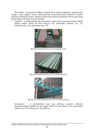 „Projekt współfinansowany ze środków Europejskiego Funduszu Społecznego”
27
Przenośniki – do tego typu środków transportowych naleŜą urządzenia o ograniczonym
zasięgu i ruchu ciągłym. Są one wykorzystywane do przemieszczania ładunków w pionie,
poziomie i pod kątem nosiwa. MoŜna rozróŜnić dwa rodzaje przenośników biorąc pod uwagę
rodzaj organu roboczego. Są to przenośniki:
− cięgnowe – w przenośnikach tego typu główny organ roboczy przemieszczający ładunki
stanowi cięgno. MoŜna do nich zaliczyć m.in. przenośniki: taśmowe (rys. 22),
łańcuchowe (rys. 23), podwieszane (rys. 24).
Rys. 22. Przenośnik taśmowy [www.europasystems.pl]
Rys. 23. Przenośnik łańcuchowy [www.europasystems.pl]
Rys. 24. Przenośnik podwieszany [www.przenosniki-promag.pl]
− bezcięgnowe – w przenośnikach tego typu głównym organem roboczym
przemieszczającym ładunki nie jest cięgno. MoŜna do nich zaliczyć m.in. przenośniki:
wałkowe (rys. 25), śrubowe (rys. 26), kulkowe.
 
