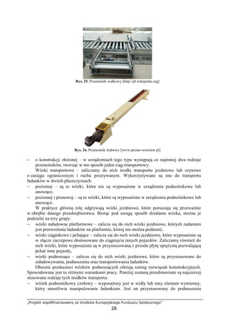 „Projekt współfinansowany ze środków Europejskiego Funduszu Społecznego”
28
Rys. 25. Przenośnik wałkowy [http://pl.wikipedia.org]
Rys. 26. Przenośnik śrubowy [www.premo-wroclaw.pl]
− o konstrukcji złoŜonej – w urządzeniach tego typu występują co najmniej dwa rodzaje
przenośników, tworząc w ten sposób jeden ciąg transportowy.
Wózki transportowe – zaliczamy do nich środki transportu jezdniowe lub szynowe
o zasięgu ograniczonym i ruchu przerywanym. Wykorzystywane są one do transportu
ładunków w dwóch płaszczyznach:
− poziomej – są to wózki, które nie są wyposaŜone w urządzenia podnośnikowe lub
unoszące,
− poziomej i pionowej – są to wózki, które są wyposaŜone w urządzenia podnośnikowe lub
unoszące.
W praktyce główną rolę odgrywają wózki jezdniowe, które poruszają się przewaŜnie
w obrębie danego przedsiębiorstwa. Biorąc pod uwagę sposób działania wózka, moŜna je
podzielić na trzy grupy:
− wózki naładowne platformowe – zalicza się do nich wózki jezdniowe, których zadaniem
jest przewoŜenie ładunków na platformie, której nie moŜna podnosić,
− wózki ciągnikowe i pchające – zalicza się do nich wózki jezdniowe, które wyposaŜone są
w złącze zaczepowe dostosowane do ciągnięcia innych pojazdów. Zaliczamy równieŜ do
nich wózki, które wyposaŜone są w przymocowaną z przodu płytę spręŜystą pozwalającą
pchać inne pojazdy,
− wózki podnoszące – zalicza się do nich wózki jezdniowe, które są przystosowane do
załadowywania, podnoszenia oraz transportowania ładunków.
Obecnie producenci wózków podnoszących oferują szereg rozwiązań konstrukcyjnych.
Spowodowane jest to róŜnymi warunkami pracy. PoniŜej zostaną przedstawione są najszerzej
stosowane rodzaje tych środków transportu:
− wózek podnośnikowy czołowy – wyposaŜony jest w widły lub inny element wymienny,
który umoŜliwia manipulowanie ładunkiem. Jest on przystosowany do podnoszenia
 