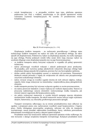 „Projekt współfinansowany ze środków Europejskiego Funduszu Społecznego”
31
− wózek kompletacyjny – w przypadku wózków tego typu, platforma operatora
podnoszona jest wraz z widłami, umoŜliwiając w ten sposób operatorowi wózka
wykonanie czynności kompletacyjnych. Na rysunku 33 przedstawiono wózek
kompletacyjny,
Rys. 33. Wózek kompletacyjny [4, s. 116]
Eksploatacja środków transportu – na zachowanie prawidłowego i dobrego stanu
technicznego środków transportu ma wpływ nie tylko ich prawidłowa obsługa, ale takŜe
sposób ich eksploatowania. Podstawowy wpływ na eksploatacje pojazdu, ma osoba zajmująca
się jego obsługą. PoniŜej podanych zostało kilka zasad, które mają znaczący wpływ na
uzyskanie długiego czasu eksploatacji pojazdu oraz na jego bezawaryjną pracę:
− ze środków transportu naleŜy korzystać wyłącznie w wypadku ich pełnej sprawności
technicznej,
− naleŜy przestrzegać wszelkich wskazań i zaleceń podawanych przez producenta.
W przypadku, jeśli wytwórca podaje jakiekolwiek wskazówki dotyczące obsługi bądź
eksploatacji danego pojazdu lub urządzenia, powinny być one bezwzględnie spełnione,
− drobne usterki naleŜy bezwzględnie usuwać w momencie ich powstania. Nieusunięcie
drobnych usterek prowadzi z reguły do zwiększenia ich zakresu oraz przyspieszonego
zuŜywania uszkodzonego elementu,
− naleŜy zwracać uwagę na wszelkie sygnały (moŜna do nich zaliczyć odgłosy, reakcje,
zapach), które mogą wskazywać na nienormalną i nieprawidłową pracę jakiegokolwiek
elementu,
− środki transportu powinny być uŜywane wyłącznie zgodnie ze swoim przeznaczeniem,
− nie naleŜy przewozić ładunków o masie większej niŜ wielkość dopuszczalna. Stanowi to
przyczynę nadmiernego zuŜycia elementów wykorzystanego środka transportu, jak
równieŜ stanowi zagroŜenie dla bezpieczeństwa jazdy,
− nie naleŜy wykonywać manewrów w wyniku których następuje znaczne obciąŜenie
mechanizmów środka transportu. Do takich manewrów moŜna zaliczyć nagłe wykonanie
skrętów, hamowania, czy chociaŜby gwałtownego puszczania sprzęgła.
Transport wewnętrzny odbywający się na terenie przedsiębiorstwa musi odbywać się
zgodnie z przepisami prawa oraz zachowaniem wszelkich zasad bezpieczeństwa i higieny
pracy. Osoby obsługujące poszczególne urządzenia, zaliczane nie tylko do transportu
wewnętrznego, muszą posiadać odpowiednie kwalifikacje, kursy, szkolenia potwierdzone
dokumentami zezwalającymi na pracę z danymi typami urządzeń.
Przykładem moŜe być konieczność zdobycia uprawnień operatora wózka widłowego, by
móc korzystać z danego urządzenia transportu wewnętrznego. Kolejnym przykładem moŜe
 