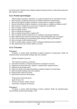 „Projekt współfinansowany ze środków Europejskiego Funduszu Społecznego”
32
być konieczność zrobienia kursu obsługi urządzeń dźwigowych przez osobę chcącą pracować
jako operator suwnicy.
4.2.2. Pytania sprawdzające
Odpowiadając na pytania, sprawdzisz, czy jesteś przygotowany do wykonania ćwiczeń.
1. Jakie maszyny i urządzenia zaliczamy do środków transportu wewnętrznego?
2. Jaka jest klasyfikacja środków transportu wewnętrznego ze względu na napęd?
3. Jaka jest klasyfikacja środków transportu wewnętrznego ze względu na charakter ruchu?
4. Jakie maszyny i urządzenia są stosowane w transporcie wewnętrznym?
5. Jakie są rodzaje wózków transportowych?
6. Jakie są rodzaje suwnic?
7. Jakie są rodzaje przenośników?
8. Jakie są rodzaje przenośników cięgnowych?
9. Jakie są rodzaje wózków jezdniowych ze względu na sposób jego działania?
10. Jakie zadania moŜna realizować przy pomocy wózka podnośnikowego czołowego?
11. Jakie cechy charakterystyczne posiada wózek unoszący widłowy prowadzony?
12. Jakie są rodzaje wózków podnoszących?
13. Jakie są zasady mające znaczący wpływ na długość eksploatowanych urządzeń?
14. Jakie uprawnienia musi zdobyć operator suwnicy?
4.2.3. Ćwiczenia
Ćwiczenie 1
Przedstaw w postaci tabeli klasyfikację urządzeń transportu wewnętrznego. Podać ich
charakterystykę oraz przykłady kaŜdego typu tych urządzeń.
Sposób wykonania ćwiczenia
Aby wykonać ćwiczenie, powinieneś:
1) zgromadzić materiały i narzędzia potrzebne do wykonania ćwiczenia,
2) zorganizować stanowisko pracy zgodnie z zasadami bhp i ergonomii pracy,
3) zaplanować tok postępowania,
4) opracować tabelę zawierającą klasyfikacje urządzeń transportu wewnętrznego,
5) podać przykłady kaŜdego typu tych urządzeń,
6) przeprowadzić analizę ćwiczenia,
7) zaprezentować pracę na forum grupy.
WyposaŜenie stanowiska pracy:
− papier formatu A4,
− przybory do pisania, linijka, ołówek,
− stanowisko z dostępem do Internetu.
Ćwiczenie 2
Przedstaw w postaci tabeli klasyfikację wózków jezdnych. Podać ich charakterystykę
oraz przykłady zastosowania kaŜdego z nich.
 