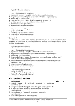 „Projekt współfinansowany ze środków Europejskiego Funduszu Społecznego”
33
Sposób wykonania ćwiczenia
Aby wykonać ćwiczenie, powinieneś:
1) zgromadzić materiały i narzędzia potrzebne do wykonania ćwiczenia,
2) zorganizować stanowisko pracy zgodnie z zasadami bhp i ergonomii pracy,
3) zaplanować tok postępowania,
4) opracować tabelę zawierającą klasyfikacje wózków jezdniowych,
5) podać przykłady zastosowań kaŜdego z tych urządzeń,
6) przeprowadzić analizę ćwiczenia,
7) zaprezentować pracę na forum grupy.
WyposaŜenie stanowiska pracy:
− papier formatu A4,
− przybory do pisania, linijka, ołówek,
− stanowisko z dostępem do Internetu.
Ćwiczenie 3
Przedstaw w postaci tabeli przepisy prawne związane z poszczególnymi środkami
transportu wewnętrznego. Jakie uprawnienia muszą posiadać osoby korzystające z danych
środków transportowych.
Sposób wykonania ćwiczenia
Aby wykonać ćwiczenie, powinieneś:
1) zgromadzić materiały i narzędzia potrzebne do wykonania ćwiczenia,
2) zorganizować stanowisko pracy zgodnie z zasadami bhp i ergonomii pracy,
3) zaplanować tok postępowania,
4) opracować tabelę zawierającą zbiór przepisów prawnych dotyczących danej grupy
środków transportu wewnętrznego,
5) podać uprawnienia jakie muszą posiadać osoby obsługujące dany rodzaj środków
transportowych,
6) przeprowadzić analizę ćwiczenia,
7) zaprezentować pracę na forum grupy.
WyposaŜenie stanowiska pracy:
− papier formatu A4,
− przybory do pisania, linijka, ołówek,
− stanowisko z dostępem do Internetu.
4.2.4. Sprawdzian postępów
Czy potrafisz: Tak Nie
1) określić maszyny i urządzenia stosowane w transporcie
wewnętrznym?
2) sklasyfikować środki transportu wewnętrznego ze względu na napęd?
3) sklasyfikować środki transportu wewnętrznego ze względu na
charakter ruchu?
4) rozróŜnić maszyny i urządzenia stosowane w transporcie
wewnętrznym?
5) określić rodzaje wózków transportowych?
 
