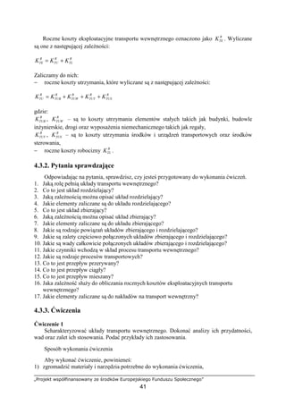 „Projekt współfinansowany ze środków Europejskiego Funduszu Społecznego”
41
Roczne koszty eksploatacyjne transportu wewnętrznego oznaczono jako R
TEK . Wyliczane
są one z następującej zaleŜności:
R
TL
R
TU
R
TE KKK +=
Zaliczamy do nich:
− roczne koszty utrzymania, które wyliczane są z następującej zaleŜności:
R
TUS
R
TUT
R
TUW
R
TUB
R
TU KKKKK +++=
gdzie:
R
TUBK , R
TUWK – są to koszty utrzymania elementów stałych takich jak budynki, budowle
inŜynierskie, drogi oraz wyposaŜenia niemechanicznego takich jak regały,
R
TUTK , R
TUSK – są to koszty utrzymania środków i urządzeń transportowych oraz środków
sterowania,
− roczne koszty robocizny R
TLK .
4.3.2. Pytania sprawdzające
Odpowiadając na pytania, sprawdzisz, czy jesteś przygotowany do wykonania ćwiczeń.
1. Jaką rolę pełnią układy transportu wewnętrznego?
2. Co to jest układ rozdzielający?
3. Jaką zaleŜnością moŜna opisać układ rozdzielający?
4. Jakie elementy zaliczane są do układu rozdzielającego?
5. Co to jest układ zbierający?
6. Jaką zaleŜnością moŜna opisać układ zbierający?
7. Jakie elementy zaliczane są do układu zbierającego?
8. Jakie są rodzaje powiązań układów zbierającego i rozdzielającego?
9. Jakie są zalety częściowo połączonych układów zbierającego i rozdzielającego?
10. Jakie są wady całkowicie połączonych układów zbierającego i rozdzielającego?
11. Jakie czynniki wchodzą w skład procesu transportu wewnętrznego?
12. Jakie są rodzaje procesów transportowych?
13. Co to jest przepływ przerywany?
14. Co to jest przepływ ciągły?
15. Co to jest przepływ mieszany?
16. Jaka zaleŜność słuŜy do obliczania rocznych kosztów eksploatacyjnych transportu
wewnętrznego?
17. Jakie elementy zaliczane są do nakładów na transport wewnętrzny?
4.3.3. Ćwiczenia
Ćwiczenie 1
Scharakteryzować układy transportu wewnętrznego. Dokonać analizy ich przydatności,
wad oraz zalet ich stosowania. Podać przykłady ich zastosowania.
Sposób wykonania ćwiczenia
Aby wykonać ćwiczenie, powinieneś:
1) zgromadzić materiały i narzędzia potrzebne do wykonania ćwiczenia,
 