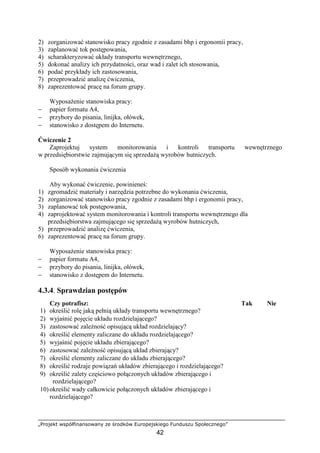 „Projekt współfinansowany ze środków Europejskiego Funduszu Społecznego”
42
2) zorganizować stanowisko pracy zgodnie z zasadami bhp i ergonomii pracy,
3) zaplanować tok postępowania,
4) scharakteryzować układy transportu wewnętrznego,
5) dokonać analizy ich przydatności, oraz wad i zalet ich stosowania,
6) podać przykłady ich zastosowania,
7) przeprowadzić analizę ćwiczenia,
8) zaprezentować pracę na forum grupy.
WyposaŜenie stanowiska pracy:
− papier formatu A4,
− przybory do pisania, linijka, ołówek,
− stanowisko z dostępem do Internetu.
Ćwiczenie 2
Zaprojektuj system monitorowania i kontroli transportu wewnętrznego
w przedsiębiorstwie zajmującym się sprzedaŜą wyrobów hutniczych.
Sposób wykonania ćwiczenia
Aby wykonać ćwiczenie, powinieneś:
1) zgromadzić materiały i narzędzia potrzebne do wykonania ćwiczenia,
2) zorganizować stanowisko pracy zgodnie z zasadami bhp i ergonomii pracy,
3) zaplanować tok postępowania,
4) zaprojektować system monitorowania i kontroli transportu wewnętrznego dla
przedsiębiorstwa zajmującego się sprzedaŜą wyrobów hutniczych,
5) przeprowadzić analizę ćwiczenia,
6) zaprezentować pracę na forum grupy.
WyposaŜenie stanowiska pracy:
− papier formatu A4,
− przybory do pisania, linijka, ołówek,
− stanowisko z dostępem do Internetu.
4.3.4. Sprawdzian postępów
Czy potrafisz: Tak Nie
1) określić rolę jaką pełnią układy transportu wewnętrznego?
2) wyjaśnić pojęcie układu rozdzielającego?
3) zastosować zaleŜność opisującą układ rozdzielający?
4) określić elementy zaliczane do układu rozdzielającego?
5) wyjaśnić pojęcie układu zbierającego?
6) zastosować zaleŜność opisującą układ zbierający?
7) określić elementy zaliczane do układu zbierającego?
8) określić rodzaje powiązań układów zbierającego i rozdzielającego?
9) określić zalety częściowo połączonych układów zbierającego i
rozdzielającego?
10)określić wady całkowicie połączonych układów zbierającego i
rozdzielającego?
 