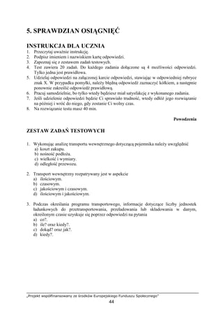 „Projekt współfinansowany ze środków Europejskiego Funduszu Społecznego”
44
5. SPRAWDZIAN OSIĄGNIĘĆ
INSTRUKCJA DLA UCZNIA
1. Przeczytaj uwaŜnie instrukcję.
2. Podpisz imieniem i nazwiskiem kartę odpowiedzi.
3. Zapoznaj się z zestawem zadań testowych.
4. Test zawiera 20 zadań. Do kaŜdego zadania dołączone są 4 moŜliwości odpowiedzi.
Tylko jedna jest prawidłowa.
5. Udzielaj odpowiedzi na załączonej karcie odpowiedzi, stawiając w odpowiedniej rubryce
znak X. W przypadku pomyłki, naleŜy błędną odpowiedź zaznaczyć kółkiem, a następnie
ponownie zakreślić odpowiedź prawidłową.
6. Pracuj samodzielnie, bo tylko wtedy będziesz miał satysfakcję z wykonanego zadania.
7. Jeśli udzielenie odpowiedzi będzie Ci sprawiało trudność, wtedy odłóŜ jego rozwiązanie
na później i wróć do niego, gdy zostanie Ci wolny czas.
8. Na rozwiązanie testu masz 40 min.
Powodzenia
ZESTAW ZADAŃ TESTOWYCH
1. Wykonując analizę transportu wewnętrznego dotyczącą pojemnika naleŜy uwzględnić
a) koszt zakupu.
b) nośność podłoŜa.
c) wielkość i wymiary.
d) odległość przewozu.
2. Transport wewnętrzny rozpatrywany jest w aspekcie
a) ilościowym.
b) czasowym.
c) jakościowym i czasowym.
d) ilościowym i jakościowym.
3. Podczas określania programu transportowego, informacje dotyczące liczby jednostek
ładunkowych do przetransportowania, przeładowania lub składowania w danym,
określonym czasie uzyskuje się poprzez odpowiedzi na pytania
a) co?.
b) ile? oraz kiedy?.
c) dokąd? oraz jak?.
d) kiedy?.
 