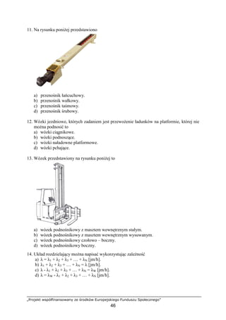 „Projekt współfinansowany ze środków Europejskiego Funduszu Społecznego”
46
11. Na rysunku poniŜej przedstawiono
a) przenośnik łańcuchowy.
b) przenośnik wałkowy.
c) przenośnik taśmowy.
d) przenośnik śrubowy.
12. Wózki jezdniowe, których zadaniem jest przewoŜenie ładunków na platformie, której nie
moŜna podnosić to
a) wózki ciągnikowe.
b) wózki podnoszące.
c) wózki naładowne platformowe.
d) wózki pchające.
13. Wózek przedstawiony na rysunku poniŜej to
a) wózek podnośnikowy z masztem wewnętrznym stałym.
b) wózek podnośnikowy z masztem wewnętrznym wysuwanym.
c) wózek podnośnikowy czołowo – boczny.
d) wózek podnośnikowy boczny.
14. Układ rozdzielający moŜna napisać wykorzystując zaleŜność
a) λ = λ1 + λ2 + λ3 + … + λN [jm/h].
b) λ1 + λ2 + λ3 + … + λN = λ [jm/h].
c) λ - λ1 + λ2 + λ3 + … + λN = λW [jm/h].
d) λ = λW - λ1 + λ2 + λ3 + … + λN [jm/h].
 