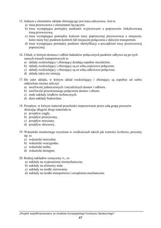 „Projekt współfinansowany ze środków Europejskiego Funduszu Społecznego”
47
15. Jednym z elementów układu zbierającego jest trasa odwozowa. Jest to
a) trasa przewozowa z elementami łączącymi.
b) trasa występująca pomiędzy punktami wyjściowymi a poprzecznie zlokalizowaną
trasą przewozową.
c) trasa występująca pomiędzy końcem trasy poprzecznej przewozowej a miejscem,
które moŜe być punktem kontroli lub miejscem połączenia z dalszym transportem.
d) trasa występująca pomiędzy punktem identyfikacji a początkiem trasy przewozowej
poprzecznej.
16. Układ, w którym dostawa i odbiór ładunków połączonych punktów odbywa się po tych
samych trasach transportowych to
a) układy rozdzielający i zbierający działają zupełnie niezaleŜnie.
b) układy rozdzielający i zbierający są ze sobą częściowo połączone.
c) układy rozdzielający i zbierający są ze sobą całkowicie połączone.
d) układy takie nie istnieją.
17. Do zalet układu, w którym układ rozdzielający i zbierający są zupełnie od siebie
oddzielone moŜna zaliczyć
a) moŜliwość jednoczesnych i niezaleŜnych dostaw i odbioru.
b) moŜliwość przestrzennego połączenia dostaw i obioru.
c) małe nakłady środków technicznych.
d) duŜe nakłady budowlane.
18. Przepływ, w którym materiał przechodzi nieprzerwanie przez całą grupę procesów
skracając długość drogi materiału to
a) przepływ ciągły.
b) przepływ przerywany.
c) przepływ mieszany.
d) przepływ okresowy.
19. Wskaźniki monitoringu wyraŜone w wielkościach takich jak wartości liczbowe, procenty
itp. to
a) wskaźniki mierzalne.
b) wskaźniki wiarygodne.
c) wskaźniki trafne.
d) wskaźniki dostępne.
20. Rodzaj nakładów oznaczony NTT to
a) nakłady na wyposaŜenie niemechaniczne.
b) nakłady na elementy stałe.
c) nakłady na środki sterowania.
d) nakłady na środki transportowe i urządzenia mechaniczne.
 