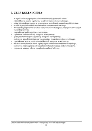 „Projekt współfinansowany ze środków Europejskiego Funduszu Społecznego”
6
3. CELE KSZTAŁCENIA
W wyniku realizacji programu jednostki modułowej powinieneś umieć:
− zidentyfikować zadania logistyczne w zakresie transportu wewnętrznego,
− opisać infrastrukturę transportu wewnętrznego na podstawie strategii przedsiębiorstwa,
− określić wymagania techniczne dla środków transportu wewnętrznego,
− dobrać rodzaje i parametry środków transportu wewnętrznego do przepływów rzeczowych
w przedsiębiorstwie,
− zaprojektować sieć transportu wewnętrznego,
− zaplanować budŜet realizacji transportu wewnętrznego,
− sporządzić harmonogram organizacji transportu wewnętrznego,
− zastosować techniki informacyjne wspomagające proces transportu wewnętrznego,
− zaprojektować system monitorowania i kontroli transportu wewnętrznego,
− dokonać analizy kosztów zadań logistycznych w obszarze transportu wewnętrznego,
− zastosować przepisy prawa dotyczące transportu i eksploatacji środków transportu,
− zastosować wiedzę z zakresu zarządzania zasobami ludzkimi.
 