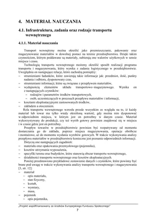 „Projekt współfinansowany ze środków Europejskiego Funduszu Społecznego”
7
4. MATERIAŁ NAUCZANIA
4.1. Infrastruktura, zadania oraz rodzaje transportu
wewnętrznego
4.1.1. Materiał nauczania
Transport wewnętrzny moŜna określić jako przemieszczanie, pakowanie oraz
magazynowanie materiałów w dowolnej postaci na terenie przedsiębiorstwa. Dzięki takim
czynnościom, którym poddawane są materiały, nabierają one walorów uŜytkowych w sensie
miejsca i czasu.
Technologią transportu wewnętrznego moŜemy określić sposób realizacji programu
transportu i magazynowania, który wynika z zadania logistycznego w przedsiębiorstwie.
Uwzględnia on następujące relacje, które zachodzą pomiędzy:
− strumieniami ładunków, które zawierają takie informacje jak: przedmiot, ilość, punkty
nadania i odbioru, dysponowany czas,
− strumieniami informacji, które są związane z przepływem materiałów,
− wydajnością elementów układu transportowo–magazynowego. Wynika on
z następujących czynników:
− rodzajów i parametrów środków transportowych,
− osób, uczestniczących w procesach przepływu materiałów i informacji,
− kosztami eksploatacyjnymi zastosowanych środków,
− zakładem a otoczeniem.
Rola transportu wewnętrznego wzrosła przede wszystkim ze względu na to, iŜ kaŜdy
materiał lub towar ma tylko wtedy określoną wartość, gdy moŜna nim dysponować
w odpowiednim miejscu, w którym jest on potrzebny w danym czasie. Materiał
wykorzystywany do produkcji, czy teŜ wyrób gotowy powinien znajdować się w miejscu
i w czasie gdzie jest on potrzebny.
Przepływ towarów w przedsiębiorstwie powinien być rozpatrywany od momentu
dostarczania go do zakładu, poprzez miejsca magazynowania, operacje obróbcze
i montaŜowe, aŜ do momentu wysłania wyrobów gotowych. W trakcie wykonywania analizy
przepływu materiałów w przedsiębiorstwie konieczne jest poznanie odpowiednich informacji.
Dotyczą one następujących zagadnień:
− materiału oraz opakowania przemysłowego (pojemnika),
− kosztów utrzymania wyposaŜenia,
− specyfiki terenu oraz budynków, które stanowią obszar transportu wewnętrznego,
− działalności transportu wewnętrznego oraz kosztów eksploatacyjnych.
PoniŜej przedstawiono przykładowe zestawienie danych i czynników, które powinny być
brane pod uwagę w trakcie wykonywania analizy transportu wewnętrznego i magazynowania
[3, str. 12]:
− materiał
− opis materiału,
− stan fizyczny,
− kształt,
− wymiary,
− masa,
− pojemnik
− opis pojemnika,
 