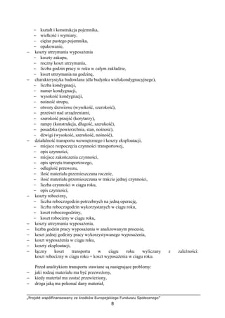 „Projekt współfinansowany ze środków Europejskiego Funduszu Społecznego”
8
− kształt i konstrukcja pojemnika,
− wielkość i wymiary,
− cięŜar pustego pojemnika,
− opakowanie,
− koszty utrzymania wyposaŜenia
− koszty zakupu,
− roczny koszt utrzymania,
− liczba godzin pracy w roku w całym zakładzie,
− koszt utrzymania na godzinę,
− charakterystyka budowlana (dla budynku wielokondygnacyjnego),
− liczba kondygnacji,
− numer kondygnacji,
− wysokość kondygnacji,
− nośność stropu,
− otwory drzwiowe (wysokość, szerokość),
− prześwit nad urządzeniami,
− szerokość przejść (korytarzy),
− rampy (konstrukcja, długość, szerokość),
− posadzka (powierzchnia, stan, nośność),
− dźwigi (wysokość, szerokość, nośność),
− działalność transportu wewnętrznego i koszty eksploatacji,
− miejsce rozpoczęcia czynności transportowej,
− opis czynności,
− miejsce zakończenia czynności,
− opis sprzętu transportowego,
− odległość przewozu,
− ilość materiału przemieszczana rocznie,
− ilość materiału przemieszczana w trakcie jednej czynności,
− liczba czynności w ciągu roku,
− opis czynności,
− koszty robocizny,
− liczba roboczogodzin potrzebnych na jedną operację,
− liczba roboczogodzin wykorzystanych w ciągu roku,
− koszt roboczogodziny,
− koszt robocizny w ciągu roku,
− koszty utrzymania wyposaŜenia,
− liczba godzin pracy wyposaŜenia w analizowanym procesie,
− koszt jednej godziny pracy wykorzystywanego wyposaŜenia,
− koszt wyposaŜenia w ciągu roku,
− koszty eksploatacji,
− łączny koszt transportu w ciągu roku wyliczany z zaleŜności:
koszt robocizny w ciągu roku + koszt wyposaŜenia w ciągu roku.
Przed analitykiem transportu stawiane są następujące problemy:
− jaki rodzaj materiału ma być przewoŜony,
− kiedy materiał ma zostać przewieziony,
− droga jaką ma pokonać dany materiał,
 