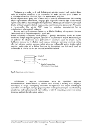 „Projekt współfinansowany ze środków Europejskiego Funduszu Społecznego”
8
Widoczny na rysunku rys. 2 blok dodatkowych rejestrów stanowi bank pamięci, który
może być dowolnie zarządzany przez programistę lub wykorzystywany przez procesor do
przechowywania ważnych informacji podczas wykonywania programu.
Sposób organizowania pracy bloku dodatkowych rejestrów mikroprocesora jest możliwy
dzięki odpowiednim ustawieniom, drugiego pod względem ważności (po akumulatorze),
rejestru stanu (PSW). Rejestr ten przechowuje również informacje dotyczące wykonywanych
działań arytmetycznych (wskaźnik przeniesienia, przepełnienia oraz parzystości). Wskaźniki
te (poszczególne bity rejestru PSW) mogą być ustawiane automatycznie lub za
pośrednictwem odpowiednich rozkazów.
Równie ważnym elementem wchodzącym w skład architektury mikroprocesora jest stos
(będący najczęściej fragmentem pamięci typu RAM).
Stosem nazywamy szczególny rodzaj pamięci – pamięci książkowej. Nazwa ta wynika
ze sposobu dostępu do poszczególnych, uprzednio w niej zapisanych danych. Mianowicie jest
on podobny do odkrywania treści podręczników ułożonych jeden na drugim (rys.3).
Dokładniej oznacza to, że abyśmy mogli uzyskać informację zapisaną wcześniej, należy
odczytać najpierw ostatnio zapisaną (zdjąć pierwszy podręcznik), potem kolejną (zdjąć
następny podręcznik), aż w końcu dotrzemy do interesującej nas informacji (czyli do
podręcznika, w którym zawarta jest informacja nas interesująca).
Rys. 3. Organizacja pamięci typu stos
Nieodzownie z pojęciem mikroprocesor wiążą się zagadnienia dotyczące
mikrokontrolerów. Mikrokontroler to również układ scalony o wielkiej skali integracji,
zawierający w swojej wewnętrznej strukturze mikroprocesor oraz zespół dodatkowych
elementów zewnętrznych, czyniący go podzespołem bardziej uniwersalnym. Mikrokontrolery
umożliwiają budowę kompletnych sterowników, w których wszystkie, podstawowe funkcje
kontrolne spełnia tylko jeden układ scalony.
Książka 1
Książka 3 zawierająca
informację nas interesującą
Książka 4
Książka 2
 