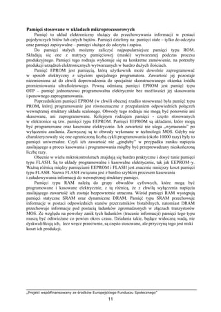 „Projekt współfinansowany ze środków Europejskiego Funduszu Społecznego”
11
Pamięci stosowane w układach mikroprocesorowych
Pamięć to układ elektroniczny służący do przechowywania informacji w postaci
pojedynczych bitów lub całych bajtów. Pamięci dzielimy na: pamięci stałe – tylko do odczytu
oraz pamięci zapisywalne – pamięci służące do odczytu i zapisu.
Do pamięci stałych możemy zaliczyć najpopularniejsze pamięci typu ROM.
Składają się one z matrycy pamięciowej (maski) wytwarzanej podczas procesu
produkcyjnego. Pamięci tego rodzaju wykonuje się na konkretne zamówienie, na potrzeby
produkcji urządzeń elektronicznych wytwarzanych w bardzo dużych ilościach.
Pamięć EPROM jest pamięcią, którą użytkownik może dowolnie zaprogramować
w sposób elektryczny z użyciem specjalnego programatora. Zawartość jej pozostaje
niezmieniona aż do chwili doprowadzenia do specjalnie skonstruowanego okienka źródła
promieniowania ultrafioletowego. Pewną odmianą pamięci EPROM jest pamięć typu
OTP – pamięć jednorazowo programowalna elektrycznie bez możliwości jej skasowania
i ponownego zaprogramowania.
Poprzednikiem pamięci EPROM (w chwili obecnej rzadko stosowana) była pamięć typu
PROM, której programowanie jest równoznaczne z przepalaniem odpowiednich połączeń
wewnętrznej struktury układu scalonego. Obwody tego rodzaju nie mogą być ponownie ani
skasowane, ani zaprogramowane. Kolejnym rodzajem pamięci - często stosowanych
w elektronice są tzw. pamięci typu EEPROM. Pamięci EEPROM są układami, które mogą
być programowane oraz kasowane elektrycznie. Ich zawartość nie ulega „wymazaniu” po
wyłączeniu zasilania. Zazwyczaj są to obwody wykonane w technologii MOS. Gdyby nie
charakteryzowały się one ograniczoną liczbą cykli programowania (około 10000 razy) były to
pamięci uniwersalne. Czyli ich zawartość nie „ginęłaby” w przypadku zaniku napięcia
zasilającego a proces kasowania i programowania mógłby być przeprowadzany nieskończoną
liczbę razy.
Obecnie w wielu mikrokontrolerach znajdują się bardzo praktyczne i dosyć tanie pamięci
typu FLASH. Są to układy programowalne i kasowalne elektrycznie, tak jak EEPROM–y.
Ważną różnicą między pamięciami EEPROM i FLASH jest znacznie mniejszy koszt pamięci
typu FLASH. Nazwa FLASH związana jest z bardzo szybkim procesem kasowania
i załadowywania informacji do wewnętrznej struktury pamięci.
Pamięci typu RAM należą do grupy obwodów cyfrowych, które mogą być
programowane i kasowane elektrycznie, z tą różnicą, że z chwilą wyłączenia napięcia
zasilającego zawartość ich zostaje bezpowrotnie utracona. Wśród pamięci RAM występują
pamięci statyczne SRAM oraz dynamiczne DRAM. Pamięć typu SRAM przechowuje
informacje w postaci odpowiednich stanów przerzutników bistabilnych, natomiast DRAM
przechowuje informacje pod postacią ładunków zgromadzonych w złączach tranzystorów
MOS. Ze względu na powolny zanik tych ładunków (tracenie informacji) pamięci tego typu
muszą być odświeżane co pewien okres czasu. Działania takie, będące widoczną wadą, nie
dyskwalifikują ich, lecz wręcz przeciwnie, są często stosowane, ale przyczyną tego jest niski
koszt ich produkcji.
 