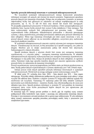„Projekt współfinansowany ze środków Europejskiego Funduszu Społecznego”
13
Sposoby przesyłu informacji stosowane w systemach mikroprocesorowych
We wszystkich systemach mikroprocesorowych istnieje konieczność przesyłania
informacji wewnątrz ich samych, jak również do innych systemów. Najprostszym sposobem
przesyłu danych jest transmisja równoległa. Polega ona na połączeniu systemów za pomocą
odpowiedniej liczby linii głównych (w zależności od rodzaju współpracujących ze sobą
procesorów, np. 8, 16, 32 lub 64 linii) oraz dwóch lub trzech linii sterujących.
W przypadku popularnych procesorów 8–bitowych każdemu z bitów przyporządkowana jest
konkretna linia. Łączna liczba użytych linii wynosi 8 plus dodatkowo 3 linie sterujące. Tak
duże wykorzystanie wolnych linii mikroprocesora jest poważną wadą. Ponadto
wyprowadzenie kilku (kilkunastu, kilkudziesięciu) przewodów z aktywnie pracującego
systemu, z dużą częstotliwością, powoduje powstawanie zakłóceń przy przesyle informacji na
duże odległości. Mimo tego transmisja równoległa jest dość często stosowana z tym, że
przesył danych winien odbywać się na niewielkie odległości, oczywiście przy zachowaniu
znacznych prędkości transferu.
W systemach mikroprocesorowych znacznie częściej używana jest szeregowa transmisja
danych. Charakteryzuje się ona tym, że bity przesyłane są w sposób szeregowy, tzn. jeden za
drugim. Możliwe jest to dzięki zastosowaniu jednej lub dwóch linii aktywnych,
funkcjonujących w danym obwodzie.
Sposób przekazu danych z użyciem dwóch linii zwany jest szeregową transmisją
synchroniczną, a z użyciem jednej – szeregową transmisją asynchroniczną. W układach
mikroprocesorowych najczęściej wykorzystywana jest szeregowa transmisja asynchroniczna.
Występująca w niej jedna linia, służąca do przekazu danych na duże odległości, to ogromna
zaleta. Natomiast wadą tego sposobu transferu danych jest znacznie ograniczona szybkość
przesyłu bitów (w odniesieniu do transmisji równoległej).
Przesył asynchroniczny zazwyczaj poprzedzony jest bitem startu, po którym przekazywane są
dane. Każdy pakiet danych wyprowadzanych z systemu zakańczany jest 1 lub 2 bitami stopu.
Istnieje jeszcze wiele innych sposobów przesyłu informacji stosowanych w systemach
mikroprocesorowych. Wśród nich na uwagę zasługuje system wykorzystujący szynę I2
C.
W skład szyny I2
C wchodzą dwie linie: SDA – linia danych oraz SCL – linia zegara
taktującego. Wszystkie układy elektroniczne podłączone do szyny posiadają swoje adresy i mogą
wysyłać lub odbierać dane. Niektóre z członów systemu I2
C mogą tylko odbierać sygnały bez
możliwości ich wysyłania. Transmisję I2
C nadzoruje jeden lub kilka układów scalonych
(przeważnie są to mikrokontrolery) – master(y). Każdy, inny obwód podłączony do szyny jest
układem typu slave. Sposób przekazu informacji w systemie I2
C jest podobny do transmisji
szeregowej (przy czym liczba przesyłanych bajtów danych nie jest ograniczana jak
w transferze szeregowym).
W transmisji typu I2
C istnieje pewien problem w chwili, gdy do wspólnej szyny zostanie
podłączonych kilka kontrolerów typu master i zaczynają one jednocześnie transmisję danych.
Powstaje w tym momencie zerwanie przekazu lub co gorsze jego zafałszowanie. W celu uniknięcia
takiej sytuacji zastosowano specjalną procedurę pozwalającą ustalić, który z procesorów jest
urządzeniem typu master.
 