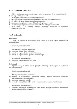„Projekt współfinansowany ze środków Europejskiego Funduszu Społecznego”
14
4.1.2. Pytania sprawdzające
Odpowiadając na pytania, sprawdzisz, czy jesteś przygotowany do wykonania ćwiczeń.
1. Co to jest mikroprocesor?
2. Jak wygląda wewnętrzna struktura mikroprocesora?
3. Do czego służą poszczególne elementy wewnętrznej struktury mikroprocesora?
4. Co to jest i do czego służy system mikroprocesorowy?
5. Jakie znasz pamięci stosowane w układach mikroprocesorowych?
6. Jakie znasz systemy liczbowe stosowane w układach mikroprocesorowych?
7. Jakie znane Ci są sposoby przesyłu informacji, stosowane w systemach
mikroprocesorowych?
4.1.3. Ćwiczenia
Ćwiczenie 1
Liczbę 126, zapisaną w kodzie dziesiętnym, zamień na liczbę w kodzie binarnym oraz
szesnastkowym.
Sposób wykonania ćwiczenia
Aby wykonać ćwiczenie powinieneś:
1) zanotować podaną liczbę dziesiętną,
2) znaleźć jej odpowiednik w systemie binarnym,
3) znaleźć jej odpowiednik w systemie szesnastkowym.
Wyposażenie stanowiska pracy:
− instrukcje zawierające treść ćwiczenia.
Ćwiczenie 2
Wymień wady i zalety metod przesyłu informacji stosowanych w systemach
mikroprocesorowych.
Sposób wykonania ćwiczenia
Aby wykonać ćwiczenie powinieneś:
1) odnaleźć w dostarczonych materiałach metody przesyłu informacji stosowane
w systemach mikroprocesorowych,
2) zanotować znalezione metody,
3) wypisać w formie tabeli wady i zalety odnalezionych metod przesyłu informacji.
Wyposażenie stanowiska pracy:
− literatura zawierająca informacje na temat metod przesyłu informacji stosowanych
w systemach mikroprocesorowych.
 