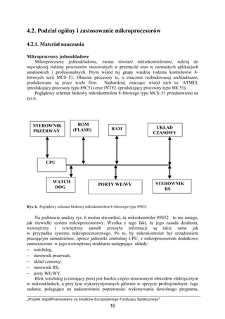 „Projekt współfinansowany ze środków Europejskiego Funduszu Społecznego”
16
4.2. Podział ogólny i zastosowanie mikroprocesorów
4.2.1. Materiał nauczania
Mikroprocesory jednoukładowe
Mikroprocesory jednoukładowe, zwane również mikrokontrolerami, należą do
największej rodziny procesorów stosowanych w przemyśle oraz w rozmaitych aplikacjach
amatorskich i profesjonalnych. Prym wśród tej grupy wiedzie rodzina kontrolerów 8-
bitowych serii MCS–51. Obecnie procesory te, o znacznie rozbudowanej architekturze,
produkowane są przez wiele firm. Najbardziej znaczące wśród nich to: ATMEL
(produkujący procesory typu 89C51) oraz INTEL (produkujący procesory typu 80C51).
Poglądowy schemat blokowy mikrokontrolera 8–bitowego typu MCS–51 przedstawiono na
rys.6.
Rys. 6. Poglądowy schemat blokowy mikrokontrolera 8–bitowego typu 89S52
Na podstawie analizy rys. 6 można stwierdzić, że mikrokontroler 89S52 to nic innego,
jak niewielki system mikroprocesorowy. Wynika z tego fakt, że jego zasada działania,
wewnętrzny i zewnętrzny sposób przesyłu informacji są takie same jak
w przypadku systemu mikroprocesorowego. Po to, by mikrokontroler był urządzeniem
pracującym samodzielnie, oprócz jednostki centralnej CPU, z mikroprocesorem dodatkowo
zamieszczono w jego wewnętrznej strukturze następujące układy:
– watchdog,
– sterownik przerwań,
– układ czasowy,
– sterownik RS,
– porty WE/WY.
Blok watchdog (czuwający pies) jest bardzo często stosowanym obwodem elektrycznym
w mikroukładach, a przy tym wykorzystywanych głównie w sprzęcie profesjonalnym. Jego
zadanie, polegające na nadzorowaniu poprawności wykonywania dowolnego programu,
CPU
PORTY WE/WY
ROM
(FLASH) RAM
STEROWNIK
RS
UKŁAD
CZASOWY
STEROWNIK
PRZERWAŃ
WATCH
DOG
 