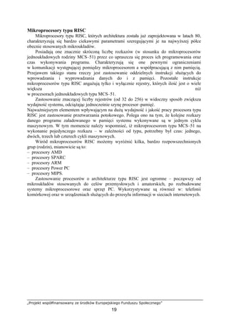 „Projekt współfinansowany ze środków Europejskiego Funduszu Społecznego”
19
Mikroprocesory typu RISC
Mikroprocesory typu RISC, których architektura została już zaprojektowana w latach 80,
charakteryzują się bardzo ciekawymi parametrami szeregującymi je na najwyższej półce
obecnie stosowanych mikroukładów.
Posiadają one znacznie skróconą liczbę rozkazów (w stosunku do mikroprocesorów
jednoukładowych rodziny MCS–51) przez co upraszcza się proces ich programowania oraz
czas wykonywania programu. Charakteryzują się one pewnymi ograniczeniami
w komunikacji występującej pomiędzy mikroprocesorem a współpracującą z nim pamięcią.
Przejawem takiego stanu rzeczy jest zastosowanie oddzielnych instrukcji służących do
wprowadzania i wyprowadzania danych do i z pamięci. Pozostałe instrukcje
mikroprocesorów typu RISC angażują tylko i wyłącznie rejestry, których ilość jest o wiele
większa niż
w procesorach jednoukładowych typu MCS–51.
Zastosowanie znaczącej liczby rejestrów (od 32 do 256) w widoczny sposób zwiększa
wydajność systemu, odciążając jednocześnie szynę procesor–pamięć.
Najważniejszym elementem wpływającym na dużą wydajność i jakość pracy procesora typu
RISC jest zastosowanie przetwarzania potokowego. Polega ono na tym, że kolejne rozkazy
danego programu załadowanego w pamięci systemu wykonywane są w jednym cyklu
maszynowym. W tym momencie należy wspomnieć, iż mikroprocesorom typu MCS–51 na
wykonanie pojedynczego rozkazu – w zależności od typu, potrzebny był czas: jednego,
dwóch, trzech lub czterech cykli maszynowych.
Wśród mikroprocesorów RISC możemy wyróżnić kilka, bardzo rozpowszechnionych
grup (rodzin), mianowicie są to:
– procesory AMD
– procesory SPARC
– procesory ARM
– procesory Power PC
– procesory MIPS.
Zastosowanie procesorów o architekturze typu RISC jest ogromne – począwszy od
mikroukładów stosowanych do celów przemysłowych i amatorskich, po rozbudowane
systemy mikroprocesorowe oraz sprzęt PC. Wykorzystywane są również w: telefonii
komórkowej oraz w urządzeniach służących do przesyłu informacji w sieciach internetowych.
 