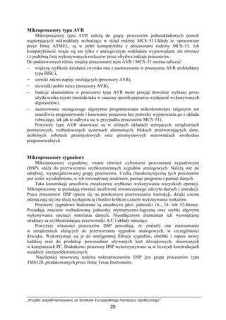 „Projekt współfinansowany ze środków Europejskiego Funduszu Społecznego”
20
Mikroprocesory typu AVR
Mikroprocesory typu AVR należą do grupy procesorów jednoukładowych powoli
wypierających mikroukłady wchodzące w skład rodziny MCS–51.Układy te, opracowane
przez firmę ATMEL, są w pełni kompatybilne z procesorami rodziny MCS–51. Ich
kompatybilność wiąże się nie tylko z analogicznym rozkładem wyprowadzeń, ale również
i z podobną listą wykonywanych rozkazów przez obydwa rodzaje procesorów.
Do podstawowych różnic między procesorami typu AVR i MCS–51 można zaliczyć:
− większą szybkość działania (wynika ona z zastosowania w procesorze AVR architektury
typu RISC),
− szeroki zakres napięć zasilających (procesory AVR),
− niewielki pobór mocy (procesory AVR),
− funkcje akumulatora w procesorze typu AVR może przejąć dowolnie wybrany przez
użytkownika rejestr (metoda taka w znaczny sposób poprawia wydajność wykonywanych
algorytmów),
− zastosowanie szeregowego algorytmu programowania mikrokontrolera (algorytm ten
umożliwia programowanie i kasowanie procesora bez potrzeby wyjmowania go z układu
roboczego, tak jak to odbywa się w przypadku procesorów MCS–51).
Procesory typu AVR stosowane są w różnych układach sterujących, urządzeniach
pomiarowych, rozbudowanych systemach alarmowych, blokach przetwarzających dane,
mobilnych robotach przemysłowych oraz przemysłowych sterownikach swobodnie
programowalnych.
Mikroprocesory sygnałowe
Mikroprocesory sygnałowe, zwane również cyfrowymi procesorami sygnałowymi
(DSP), służą do przetwarzania szybkozmiennych sygnałów analogowych. Należą one do
odrębnej, wyspecjalizowanej grupy procesorów. Cechą charakterystyczną tych procesorów
jest ściśle wyodrębniona, w ich wewnętrznej strukturze, pamięć programu i pamięć danych.
Taka konstrukcja umożliwia zwiększenie szybkości wykonywania wszystkich operacji.
Mikroprocesory te posiadają również możliwość równoczesnego odczytu danych i instrukcji.
Praca procesorów DSP opiera się na potokowym przetwarzaniu instrukcji, dzięki czemu
odznaczają się one dużą wydajnością i bardzo krótkim czasem wykonywania rozkazów.
Procesory sygnałowe budowane są zasadniczo jako: jednostki 16-, 24- lub 32-bitowe.
Posiadają znacznie rozbudowaną jednostkę arytmetyczno-logiczną oraz szybki algorytm
wykonywania operacji mnożenia danych. Nieodłącznym elementem ich wewnętrznej
struktury są szybkodziałające przetworniki A/C i układy mnożące.
Powyższe własności procesorów DSP powodują, że znalazły one zastosowanie
w urządzeniach służących do przetwarzania sygnałów analogowych, w szczególności
dźwięku. Wykorzystuje się je do inteligentnej filtracji sygnałów, obróbki i zapisu mowy
ludzkiej oraz do produkcji powszechnie używanych kart dźwiękowych, stosowanych
w komputerach PC. Dodatkowo procesory DSP wykorzystywane są w licznych konstrukcjach
urządzeń energoelektronicznych.
Najchętniej stosowaną rodziną mikroprocesorów DSP jest grupa procesorów typu
TMS320, produkowanych przez firmę Texas Instruments.
 
