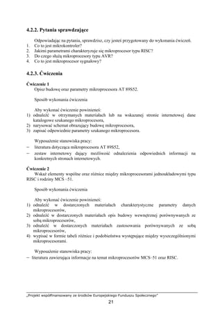 „Projekt współfinansowany ze środków Europejskiego Funduszu Społecznego”
21
4.2.2. Pytania sprawdzające
Odpowiadając na pytania, sprawdzisz, czy jesteś przygotowany do wykonania ćwiczeń.
1. Co to jest mikrokontroler?
2. Jakimi parametrami charakteryzuje się mikroprocesor typu RISC?
3. Do czego służą mikroprocesory typu AVR?
4. Co to jest mikroprocesor sygnałowy?
4.2.3. Ćwiczenia
Ćwiczenie 1
Opisz budowę oraz parametry mikroprocesora AT 89S52.
Sposób wykonania ćwiczenia
Aby wykonać ćwiczenie powinieneś:
1) odnaleźć w otrzymanych materiałach lub na wskazanej stronie internetowej dane
katalogowe szukanego mikroprocesora,
2) narysować schemat obrazujący budowę mikroprocesora,
3) zapisać odpowiednie parametry szukanego mikroprocesora.
Wyposażenie stanowiska pracy:
− literatura dotycząca mikroprocesora AT 89S52,
− zestaw internetowy dający możliwość odnalezienia odpowiednich informacji na
konkretnych stronach internetowych.
Ćwiczenie 2
Wskaż elementy wspólne oraz różnice między mikroprocesorami jednoukładowymi typu
RISC i rodziny MCS –51.
Sposób wykonania ćwiczenia
Aby wykonać ćwiczenie powinieneś:
1) odnaleźć w dostarczonych materiałach charakterystyczne parametry danych
mikroprocesorów,
2) odnaleźć w dostarczonych materiałach opis budowy wewnętrznej porównywanych ze
sobą mikroprocesorów,
3) odnaleźć w dostarczonych materiałach zastosowania porównywanych ze sobą
mikroprocesorów,
4) wypisać w formie tabeli różnice i podobieństwa występujące między wyszczególnionymi
mikroprocesorami.
Wyposażenie stanowiska pracy:
− literatura zawierająca informacje na temat mikroprocesorów MCS–51 oraz RISC.
 