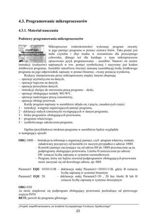 „Projekt współfinansowany ze środków Europejskiego Funduszu Społecznego”
23
PODSTAWY
PROGRAMOWANIA
MIKROKONTROLERÓW
4.3. Programowanie mikroprocesorów
4.3.1. Materiał nauczania
Podstawy programowania mikroprocesorów
Mikroprocesor (mikrokontroler) wykonuje program zawarty
w jego pamięci programu w postaci zestawu bitów. Taka postać jest
mało czytelna i zbyt trudna w zrozumieniu dla przeciętnego
człowieka, dlatego też dla każdego z typu mikroprocesora
opracowano język programowania – asembler. Stanowi on zestaw
instrukcji (rozkazów) napisanych w tzw. postaci symbolicznej i nazywany jest kodem
źródłowym programu. Asembler umożliwia również zamianę (asemblację) kodu źródłowego
programu na jego odpowiednik zapisany w postaci binarnej - zwany postacią wynikową.
Rozkazy interpretowane przez mikroprocesory między innymi obejmują:
– operacje arytmetyczne na danych,
– operacje logiczne na danych,
– operacje przesyłania danych,
– instrukcje służące do sterowania pracą programu – skoki,
– operacje obsługujące moduły WE/WY,
– operacje nadzorujące pracą czasomierzy,
– operacje obsługi przerwań.
Każdy program napisany w asemblerze składa się z pięciu, zasadniczych części:
1 – instrukcji wstępnie organizujących pamięć programu,
2 – deklaracji stałych (zmiennych) występujących w danym programie,
3 – bloku programów obsługujących przerwania,
4 – programu właściwego,
5 – symbolicznego zakończenia programu.
Ogólna (przykładowa) struktura programu w asemblerze będzie wyglądała
w następujący sposób:
ORG 100H – Instrukcja ta informuje o organizacji pamięci, czyli program właściwy zostanie
załadowany począwszy od komórki (w naszym przypadku) o adresie 100H.
– Komórki pamięci zaczynające się od adresu 0H do 100H przeznaczone są na
podprogramy obsługujące przerwania. Literka H umieszczona po adresie
100 oznacza liczbę zapisaną w systemie szesnastkowym.
– Program, który nie będzie zawierał podprogramów obsługujących przerwania
może zaczynać się od dowolnego adresu, np. 00H.
Parametr1 EQU 10101111B – deklaracja stałej Parametr1=10101111B, gdzie B oznacza
liczbę zapisaną w systemie binarnym
Parametr2 EQU 20 – deklaracja stałej Parametr2=20 , 20 bez literki B lub H
oznacza liczbę zapisaną w systemie dziesiętnym
ORG 03H
;tu może znajdować się podprogram obsługujący przerwanie pochodzące od pierwszego
wejścia INT0
RETI; powrót do programu głównego.
 
