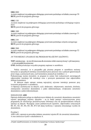 „Projekt współfinansowany ze środków Europejskiego Funduszu Społecznego”
24
ORG 0BH
;tu może znajdować się podprogram obsługujący przerwanie pochodzące od układu czasowego T0
RETI; powrót do programu głównego
ORG 13H
;tu może znajdować się podprogram obsługujący przerwanie pochodzące od drugiego wejścia
INT1
RETI; powrót do programu głównego
ORG 1BH
;tu może znajdować się podprogram obsługujący przerwanie pochodzące od układu czasowego T1
RETI; powrót do programu głównego
ORG 23H
;tu może znajdować się podprogram obsługujący przerwanie pochodzące od portu szeregowego
RETI; powrót do programu głównego
ORG 2BH
;tu może znajdować się podprogram obsługujący przerwanie pochodzące od układu czasowego T2
RETI; powrót do programu głównego
;W TYM MIEJSCU ZNAJDUJE SIĘ PROGRAM WŁAŚCIWY (GŁÓWNY)
NOP;instrukcjatypu–nicnierób(stosowana dla stworzenia zwłokiczasowejrównej1cyklmaszynowy
– w tymprzypadku bezużyteczna)
END; instrukcja kończąca wszystkie programy napisane w asemblerze
Należy zauważyć, że w przypadku gdy piszemy program w asemblerze możemy
korzystać ze specjalnych instrukcji zrozumiałych przez procesor oraz z poleceń ignorowanych
przez niego, a pomocnych nam, czyli komentarzy pisanych po średniku ( ; ).
Podsumowując można stwierdzić, że program to zestaw linii rozkazowych zawierających
odpowiednie instrukcje lub instrukcje wraz z pewnymi parametrami oraz odpowiednio
dobrane komentarze.
W dalszym etapie opisane zostaną najczęściej używane instrukcje pomocne przy
tworzeniu programów w asemblerze.
1) Operacje arytmetyczne na danych, czyli: dodawanie, odejmowanie, mnożenie, dzielenie,
zmniejszanie zawartości akumulatora o jeden (dekrementacja), zwiększanie zawartości
akumulatora o jeden (inkrementacja).
DODAWANIE ADD
Operacja dodawania polega na algebraicznym dodaniu do zawartości akumulatora zawartości
rejestru specjalnego (rejestry specjalne - są to banki pamięci wykorzystywane przez
programistę do chwilowego przechowywania informacji oraz do przeprowadzania różnych
operacji na danych. Występuje osiem podstawowych rejestrów, odpowiednio oznaczonych
R0, R1, R2, R3, R4, R5, R6, R7) lub danej liczbowej i wpisaniu otrzymanego wyniku do
akumulatora.
Przykład 1
ADD A,R1; operacja ta powoduje dodanie zawartości rejestru R1 do zawartości akumulatora
A oraz umieszcza wynik w akumulatorze A.
 