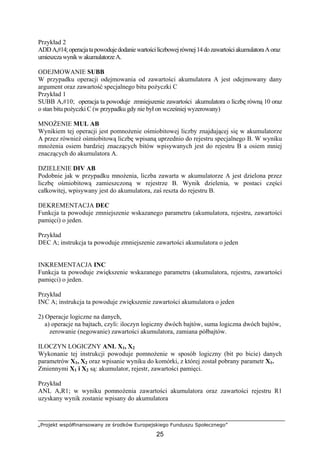 „Projekt współfinansowany ze środków Europejskiego Funduszu Społecznego”
25
Przykład 2
ADDA,#14;operacjatapowodujedodaniewartościliczbowejrównej14dozawartościakumulatoraAoraz
umieszczawynikwakumulatorzeA.
ODEJMOWANIE SUBB
W przypadku operacji odejmowania od zawartości akumulatora A jest odejmowany dany
argument oraz zawartość specjalnego bitu pożyczki C
Przykład 1
SUBB A,#10; operacja ta powoduje zmniejszenie zawartości akumulatora o liczbę równą 10 oraz
o stan bitu pożyczki C (w przypadku gdy nie był on wcześniej wyzerowany)
MNOŻENIE MUL AB
Wynikiem tej operacji jest pomnożenie ośmiobitowej liczby znajdującej się w akumulatorze
A przez również ośmiobitową liczbę wpisaną uprzednio do rejestru specjalnego B. W wyniku
mnożenia osiem bardziej znaczących bitów wpisywanych jest do rejestru B a osiem mniej
znaczących do akumulatora A.
DZIELENIE DIV AB
Podobnie jak w przypadku mnożenia, liczba zawarta w akumulatorze A jest dzielona przez
liczbę ośmiobitową zamieszczoną w rejestrze B. Wynik dzielenia, w postaci części
całkowitej, wpisywany jest do akumulatora, zaś reszta do rejestru B.
DEKREMENTACJA DEC
Funkcja ta powoduje zmniejszenie wskazanego parametru (akumulatora, rejestru, zawartości
pamięci) o jeden.
Przykład
DEC A; instrukcja ta powoduje zmniejszenie zawartości akumulatora o jeden
INKREMENTACJA INC
Funkcja ta powoduje zwiększenie wskazanego parametru (akumulatora, rejestru, zawartości
pamięci) o jeden.
Przykład
INC A; instrukcja ta powoduje zwiększenie zawartości akumulatora o jeden
2) Operacje logiczne na danych,
a) operacje na bajtach, czyli: iloczyn logiczny dwóch bajtów, suma logiczna dwóch bajtów,
zerowanie (negowanie) zawartości akumulatora, zamiana półbajtów.
ILOCZYN LOGICZNY ANL X1, X2
Wykonanie tej instrukcji powoduje pomnożenie w sposób logiczny (bit po bicie) danych
parametrów X1, X2 oraz wpisanie wyniku do komórki, z której został pobrany parametr X1.
Zmiennymi X1 i X2 są: akumulator, rejestr, zawartości pamięci.
Przykład
ANL A,R1; w wyniku pomnożenia zawartości akumulatora oraz zawartości rejestru R1
uzyskany wynik zostanie wpisany do akumulatora
 