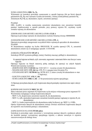 „Projekt współfinansowany ze środków Europejskiego Funduszu Społecznego”
26
SUMA LOGICZNNA ORL X1, X2
Wykonanie tej instrukcji powoduje zsumowanie w sposób logiczny (bit po bicie) danych
parametrów X1, X2 oraz wpisanie wyniku do komórki, z której został pobrany parametr X1.
Zmiennymi X1 i X2 są: akumulator, rejestr, zawartości pamięci.
Przykład
ORL A,@R1; w wyniku zsumowania zawartości akumulatora oraz zawartości komórki
pamięci zaadresowanej w sposób pośredni, przy pomocy rejestru R1, uzyskany wynik
zostanie wpisany do akumulatora
ZEROWANIE ZAWARTOŚCI AKUMULATORA CLR A
Operacja ta powoduje wpisanie do akumulatora wartości binarnej równej: 00000000B
ZANEGOWANIE ZAWARTOŚCI AKUMULATORA CPL A
Operacja ta powoduje zanegowanie wszystkich bitów wpisanych uprzednio do akumulatora
Przykład
W akumulatorze znajduje się liczba: 00010101B. W wyniku operacji CPL A, zawartość
akumulatora zmieni się w następujący sposób: 11101010B.
ZAMIANA PÓŁBAJTÓW SWAP A
Instrukcja SWAP wymienia półbajty (mniej i bardziej znaczący półbajt) w akumulatorze.
b) operacje logiczne na bitach, czyli: zerowanie, negowanie i ustawianie bitów oraz iloczyn i suma
logiczna
Operacje logiczne na bitach stanowią pełną analogię do operacji na całych bajtach.
Wśród nich możemy wyróżnić:
– ZEROWANIE BITU CLR bit (np. CLR ACC.3 – wyzeruj czwarty bit akumulatora),
– NEGOWANIE BITU CPL bit (np. CPL P1.2, zaneguj trzeci bit portu P1),
– USTAWIANIE BITU SETB bit (np. SETB ACC.3, ustaw czwarty bit akumulatora w stan
–1 logiczny),
– ILOCZYN LOGICZNY ANL C, bit
– SUMA LOGICZNA ORL C, bit ; C bit przeniesienia rejestru specjalnego.
3) Operacje przesyłania danych, czyli: kopiowanie danych pomiędzy rejestrami oraz zapis i odczyt
stosu
KOPIOWANIE DANYCH MOV X1, X2
Dane wskazane przez argument X2 kopiowane są do miejsca wskazanego przez argument X1
Wyróżniamy następujące rodzaje kopiowania danych:
– MOV A, Rx (kopiowanie zawartości rejestru Rx do akumulatora),
– MOV A, @Rx (pośrednie kopiowanie zawartości komórki pamięci zapisanej w rejestrze Rx do
akumulatora),
– MOV A, #stała (wprowadzenie do akumulatora stałej liczbowej, np. MOV A, #10B).
Oprócz kopiowania danych do akumulatora istnieje również możliwość kopiowania danych
do rejestrów oraz komórek pamięci z akumulatora.
ZAPIS DANYCH NA STOS PUSH adres
Instrukcja ta powoduje zapis zawartości z wewnętrznej pamięci danych o podanym adresie
do komórki pamięci wewnętrznej specjalnego rejestru, o adresie zawartym w rejestrze
zarezerwowanym do obsługi stosu.
 