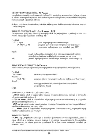 „Projekt współfinansowany ze środków Europejskiego Funduszu Społecznego”
27
ODCZYT DANYCH ZE STOSU POP adres
Instrukcja ta powoduje zapis zawartości z komórki pamięci wewnętrznej specjalnego rejestru,
o adresie zawartym w rejestrze zarezerwowanym do obsługi stosu, do komórki wewnętrznej
pamięci danych o podanym adresie.
4) Skoki – czyli skok bezwarunkowy, skok do podprogramu, skoki warunkowe zależne od bitu oraz
skoki specjalne.
SKOK DO PODPROGRAMU LCALL nazwa RET
Po wykonaniu powyższej instrukcji następuje skok do podprogramu o podanej nazwie oraz
powrót z niego po wykonaniu instrukcji RET
Przykład
LCALL zegar ;skok do podprogramu o nazwie zegar
(* )MOV A, R1 ;program główny (jest on interpretowany dopiero po
;wykonaniu podprogramu oraz instrukcji typu RET)
zegar:
;jeżeli zachodzi taka potrzeba w tym miejscu mogą znajdować się
;instrukcje wchodzące w skład podprogramu o nazwie zegar
RET ;powrót z podprogramu o nazwie zegar do miejsca oznaczonego (*)
SKOK BEZWARUNKOWY LJMP nazwa
Po wykonaniu powyższej instrukcji następuje skok do podprogramu o podanej nazwie.
Przykład
LJMP dioda2 ;skok do podprogramu dioda2
dioda1:
CLR P2.3 ;program główny (w tym przypadku nie będzie on wykonywany)
dioda2:
;tu mogą znajdować się instrukcje wchodzące w skład
;podprogramu dioda2
END
SKOKI WARUNKOWE ZALEŻNE OD BITU
– JB bit, nazwa ;skok w odpowiednie miejsca programu (oznaczone nazwą), w przypadku
gdy zmienna (bit) jest równa 1
– JNB bit, nazwa ;skok w odpowiednie miejsca programu (oznaczone nazwą), w przypadku
gdy zmienna (bit) jest równa 0
– JNZ nazwa ;skok w odpowiednie miejsca programu (oznaczone nazwą), w przypadku gdy
stan bitów akumulatora jest różny od 0
– JZ nazwa ;skok w odpowiednie miejsce programu (oznaczone nazwą), w przypadku gdy
stan bitów akumulatora jest równy 0
SKOKI SPECJALNE
– CJNE arg1,arg2,nazwa ;funkcja ta dokonuje porównania dwóch argumentów, jeżeli są
różne od siebie to następuje skok do miejsca w programie o podanej nazwie. W przypadku,
gdy argumenty są równe program przechodzi do wykonywania następnej instrukcji po
rozkazie CJNE.
 