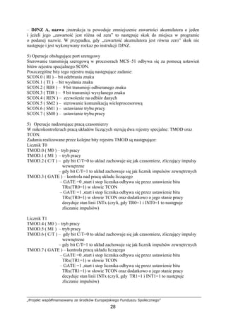 „Projekt współfinansowany ze środków Europejskiego Funduszu Społecznego”
28
– DJNZ A, nazwa ;instrukcja ta powoduje zmniejszenie zawartości akumulatora o jeden
i jeżeli jego „zawartość jest różna od zera” to następuje skok do miejsca w programie
o podanej nazwie. W przypadku, gdy „zawartość akumulatora jest równa zero” skok nie
następuje i jest wykonywany rozkaz po instrukcji DJNZ.
5) Operacje obsługujące port szeregowy
Sterowanie transmisją szeregową w procesorach MCS–51 odbywa się za pomocą ustawień
bitów rejestru specjalnego SCON.
Poszczególne bity tego rejestru mają następujące zadanie:
SCON.0 ( RI ) – bit odebrania znaku
SCON.1 ( TI ) – bit wysłania znaku
SCON.2 ( RB8 ) – 9 bit transmisji odbieranego znaku
SCON.3 ( TB8 ) – 9 bit transmisji wysyłanego znaku
SCON.4 ( REN ) – zezwolenie na odbiór danych
SCON.5 ( SM2 ) – sterowanie komunikacją wieloprocesorową
SCON.6 ( SM1 ) – ustawianie trybu pracy
SCON.7 ( SM0 ) – ustawianie trybu pracy
5) Operacje nadzorujące pracą czasomierzy
W mikrokontrolerach pracą układów liczących sterują dwa rejestry specjalne: TMOD oraz
TCON.
Zadania realizowane przez kolejne bity rejestru TMOD są następujące:
Licznik T0
TMOD.0 ( M0 ) – tryb pracy
TMOD.1 ( M1 ) – tryb pracy
TMOD.2 ( C/T ) – gdy bit C/T=0 to układ zachowuje się jak czasomierz, zliczający impulsy
wewnętrzne
– gdy bit C/T=1 to układ zachowuje się jak licznik impulsów zewnętrznych
TMOD.3 ( GATE ) – kontrola nad pracą układu liczącego
– GATE =0 ,start i stop licznika odbywa się przez ustawienie bitu
TRx(TR0=1) w słowie TCON
– GATE =1 ,start i stop licznika odbywa się przez ustawienie bitu
TRx(TR0=1) w słowie TCON oraz dodatkowo o jego stanie pracy
decyduje stan linii INTx (czyli, gdy TR0=1 i INT0=1 to następuje
zliczanie impulsów)
Licznik T1
TMOD.4 ( M0 ) – tryb pracy
TMOD.5 ( M1 ) – tryb pracy
TMOD.6 ( C/T ) – gdy bit C/T=0 to układ zachowuje się jak czasomierz, zliczający impulsy
wewnętrzne
– gdy bit C/T=1 to układ zachowuje się jak licznik impulsów zewnętrznych
TMOD.7 ( GATE ) – kontrola pracą układu liczącego
– GATE =0 ,start i stop licznika odbywa się przez ustawienie bitu
TRx(TR1=1) w słowie TCON
– GATE =1 ,start i stop licznika odbywa się przez ustawienie bitu
TRx(TR1=1) w słowie TCON oraz dodatkowo o jego stanie pracy
decyduje stan linii INTx (czyli, gdy TR1=1 i INT1=1 to następuje
zliczanie impulsów)
 