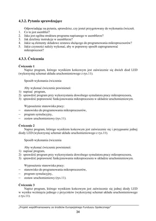 „Projekt współfinansowany ze środków Europejskiego Funduszu Społecznego”
34
4.3.2. Pytania sprawdzające
Odpowiadając na pytania, sprawdzisz, czy jesteś przygotowany do wykonania ćwiczeń.
1. Co to jest asembler?
2. Jaka jest ogólna struktura programu napisanego w asemblerze?
3. Jak dzielimy instrukcje w asemblerze?
4. Jakie są elementy składowe zestawu służącego do programowania mikroprocesorów?
5. Jakie czynności należy wykonać, aby w poprawny sposób zaprogramować
mikroprocesor?
4.3.3. Ćwiczenia
Ćwiczenie 1
Napisz program, którego wynikiem końcowym jest zaświecenie się dwóch diod LED
(wykorzystaj schemat układu uruchomieniowego z rys.11).
Sposób wykonania ćwiczenia
Aby wykonać ćwiczenie powinieneś:
1) napisać program,
2) sprawdzić program przy wykorzystaniu dowolnego symulatora pracy mikroprocesora,
3) sprawdzić poprawność funkcjonowania mikroprocesora w układzie uruchomieniowym.
Wyposażenie stanowiska pracy:
– stanowisko do programowania mikroprocesorów,
– program symulacyjny,
– zestaw uruchomieniowy (rys.11).
Ćwiczenie 2
Napisz program, którego wynikiem końcowym jest zaświecenie się i przygasanie jednej
diody LED (wykorzystaj schemat układu uruchomieniowego z rys.11).
Sposób wykonania ćwiczenia
Aby wykonać ćwiczenie powinieneś:
1) napisać program,
2) sprawdzić program przy wykorzystaniu dowolnego symulatora pracy mikroprocesora,
3) sprawdzić poprawność funkcjonowania mikroprocesora w układzie uruchomieniowym.
Wyposażenie stanowiska pracy:
– stanowisko do programowania mikroprocesorów,
– program symulacyjny,
– zestaw uruchomieniowy (rys.11).
Ćwiczenie 3
Napisz program, którego wynikiem końcowym jest zaświecenie się jednej diody LED
w wyniku wciśnięcia jednego z przycisków (wykorzystaj schemat układu uruchomieniowego
z rys.11).
 