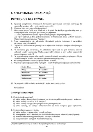 „Projekt współfinansowany ze środków Europejskiego Funduszu Społecznego”
36
5. SPRAWDZIAN OSIĄGNIĘĆ
INSTRUKCJA DLA UCZNIA
1. Sprawdź kompletność otrzymanych formularzy (powinieneś otrzymać: instrukcję dla
ucznia, kartę odpowiedzi i zestaw pytań testowych).
2. Zapoznaj się z otrzymanymi dokumentami.
3. Otrzymany przez Ciebie test składa się z 9 pytań. Do każdego pytania dołączono po
cztery odpowiedzi, z których tylko jedna jest poprawna.
Za każdą poprawnie zakreśloną odpowiedź otrzymujesz po jednym punkcie.
Zła odpowiedź lub jej brak jest równoznaczne z otrzymaniem przez Ciebie 0 punktów.
Maksymalnie możesz uzyskać 9 punktów.
4. Przed przystąpieniem do udzielania odpowiedzi podpisz imieniem i nazwiskiem
otrzymaną kartę odpowiedzi.
5. Odpowiedzi udzielaj na otrzymanej karcie odpowiedzi stawiając w odpowiedniej rubryce
znak X.
6. W momencie gdy stwierdzisz, że zakreślona odpowiedź nie jest poprawna możesz
dokonać korekty zaznaczając błędną odpowiedź kółkiem, a przy dobrej odpowiedzi
ponownie postaw znak X.
7. W przypadku gdy nauczyciel stwierdzi niesamodzielność w rozwiązywaniu przez Ciebie
zadań testowych, stracisz możliwość uzyskania oceny pozytywnej.
8. Na rozwiązanie zadań testowych przewidziano 30 minut.
9. Proponuje się następujące normy wymagań – uczeń otrzymuje następujące oceny szkolne:
Bardzo dobry 9 punktów
Dobry 8–7 punktów
Dostateczny 6–5 punktów
Dopuszczający 4 punkty
Niedostateczny 1–3 punkty
10. W przypadku jakichkolwiek wątpliwości proś o pomoc nauczyciela.
Powodzenia!
Zestaw pytań testowych
1. Co to jest mikroprocesor?
a) układ scalony, którego funkcjonowanie jest sterowane pobieranymi z pamięci rozkazami,
b) układ scalony o wielkiej skali integracji,
c) układ scalony sterujący małymi procesami przemysłowymi,
d) układ scalony, na którego funkcjonowanie nie może wpływać jego użytkownik.
2. System mikroprocesorowy jest to:
a) układ scalony przetwarzający sygnały cyfrowe,
b) mikroprocesor wraz z dodatkowymi elementami zewnętrznymi, z którymi on współpracuje,
c) mikroukład sterowany pobieranymi z zewnątrz rozkazami,
d) sieć przewodów łączących dwa mikroprocesory.
 