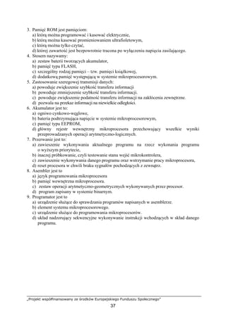 „Projekt współfinansowany ze środków Europejskiego Funduszu Społecznego”
37
3. Pamięć ROM jest pamięciom:
a) którą można programować i kasować elektrycznie,
b) którą można kasować promieniowaniem ultrafioletowym,
c) którą można tylko czytać,
d) której zawartość jest bezpowrotnie tracona po wyłączeniu napięcia zasilającego.
4. Stosem nazywamy:
a) zestaw baterii tworzących akumulator,
b) pamięć typu FLASH,
c) szczególny rodzaj pamięci – tzw. pamięci książkowej,
d) dodatkową pamięć występującą w systemie mikroprocesorowym.
5. Zastosowanie szeregowej transmisji danych:
a) powoduje zwiększenie szybkość transferu informacji
b) powoduje zmniejszenie szybkość transferu informacji.
c) powoduje zwiększenie podatność transferu informacji na zakłócenia zewnętrzne.
d) pozwala na przekaz informacji na niewielkie odległości.
6. Akumulator jest to:
a) ogniwo cynkowo-węglowe,
b) bateria podtrzymująca napięcie w systemie mikroprocesorowym,
c) pamięć typu EEPROM,
d) główny rejestr wewnętrzny mikroprocesora przechowujący wszelkie wyniki
przeprowadzanych operacji arytmetyczno-logicznych.
7. Przerwanie jest to:
a) zawieszenie wykonywania aktualnego programu na rzecz wykonania programu
o wyższym priorytecie,
b) inaczej próbkowanie, czyli testowanie stanu wejść mikrokontrolera,
c) zawieszenie wykonywania danego programu oraz wstrzymanie pracy mikroprocesora,
d) reset procesora w chwili braku sygnałów pochodzących z zewnątrz.
8. Asembler jest to
a) język programowania mikroprocesora
b) pamięć wewnętrzna mikroprocesora.
c) zestaw operacji arytmetyczno-geometrycznych wykonywanych przez procesor.
d) program zapisany w systemie binarnym.
9. Programator jest to
a) urządzenie służące do sprawdzania programów napisanych w asemblerze.
b) element systemu mikroprocesorowego.
c) urządzenie służące do programowania mikroprocesorów.
d) układ nadzorujący sekwencyjne wykonywanie instrukcji wchodzących w skład danego
programu.
 