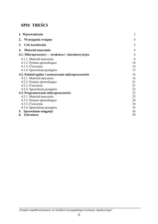 „Projekt współfinansowany ze środków Europejskiego Funduszu Społecznego”
2
SPIS TREŚCI
1. Wprowadzenie 3
2. Wymagania wstępne 4
3. Cele kształcenia 5
4. Materiał nauczania 6
4.1. Mikroprocesory – struktura i charakterystyka 6
4.1.1. Materiał nauczania 6
4.1.2. Pytania sprawdzające 14
4.1.3. Ćwiczenia 14
4.1.4. Sprawdzian postępów 15
4.2. Podział ogólny i zastosowanie mikroprocesorów 16
4.2.1. Materiał nauczania 16
4.2.2. Pytania sprawdzające 21
4.2.3. Ćwiczenia 21
4.2.4. Sprawdzian postępów 22
4.3. Programowanie mikroprocesorów 23
4.3.1. Materiał nauczania 23
4.3.2. Pytania sprawdzające 34
4.3.3. Ćwiczenia 34
4.3.4. Sprawdzian postępów 35
5. Sprawdzian osiągnięć 36
6. Literatura 39
 