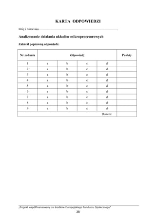 „Projekt współfinansowany ze środków Europejskiego Funduszu Społecznego”
38
KARTA ODPOWIEDZI
Imię i nazwisko.....................................................................................................
Analizowanie działania układów mikroprocesorowych
Zakreśl poprawną odpowiedź.
Nr zadania Odpowiedź Punkty
1 a b c d
2 a b c d
3 a b c d
4 a b c d
5 a b c d
6 a b c d
7 a b c d
8 a b c d
9 a b c d
Razem:
 
