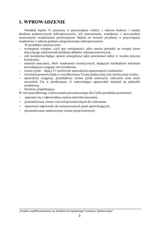 „Projekt współfinansowany ze środków Europejskiego Funduszu Społecznego”
3
1. WPROWADZENIE
Poradnik będzie Ci pomocny w przyswajaniu wiedzy z zakresu budowy i zasady
działania podstawowych mikroprocesorów, ich zastosowania, współpracy z powszechnie
stosowanymi urządzeniami peryferyjnymi. Będzie on również przydatny w przyswajaniu
wiadomości z zakresu podstaw programowania mikroprocesorów.
W poradniku zamieszczono:
− wymagania wstępne, czyli spis umiejętności, jakie musisz posiadać na wstępie kursu
dotyczącego analizowania działania układów mikroprocesorowych,
− cele kształcenia będące spisem umiejętności jakie powinieneś nabyć w wyniku procesu
kształcenia,
− materiał nauczania, zbiór wiadomości teoretycznych, będących niezbędnym minimum
pozwalającym osiągnąć cele kształcenia,
− zestaw pytań – dający Ci możliwość sprawdzenia opanowanych wiadomości
− ćwiczenia pomocne będą w weryfikowaniu Twojej praktycznej oraz teoretycznej wiedzy,
− sprawdzian osiągnięć, przykładowy zestaw pytań testowych; zaliczenie testu może
utwierdzić Cię w przekonaniu, iż zadowalająco opanowałeś materiał tej jednostki
modułowej,
− literaturę uzupełniającą.
W celu prawidłowego wykorzystania przeznaczonego dla Ciebie poradnika powinieneś:
− zapoznać się z odpowiednią częścią materiału nauczania,
− przeanalizować zestaw ćwiczeń przeznaczonych do wykonania,
− opracować odpowiedzi do zamieszczonych pytań sprawdzających,
− przeanalizować zamieszczony zestaw pytań testowych.
 